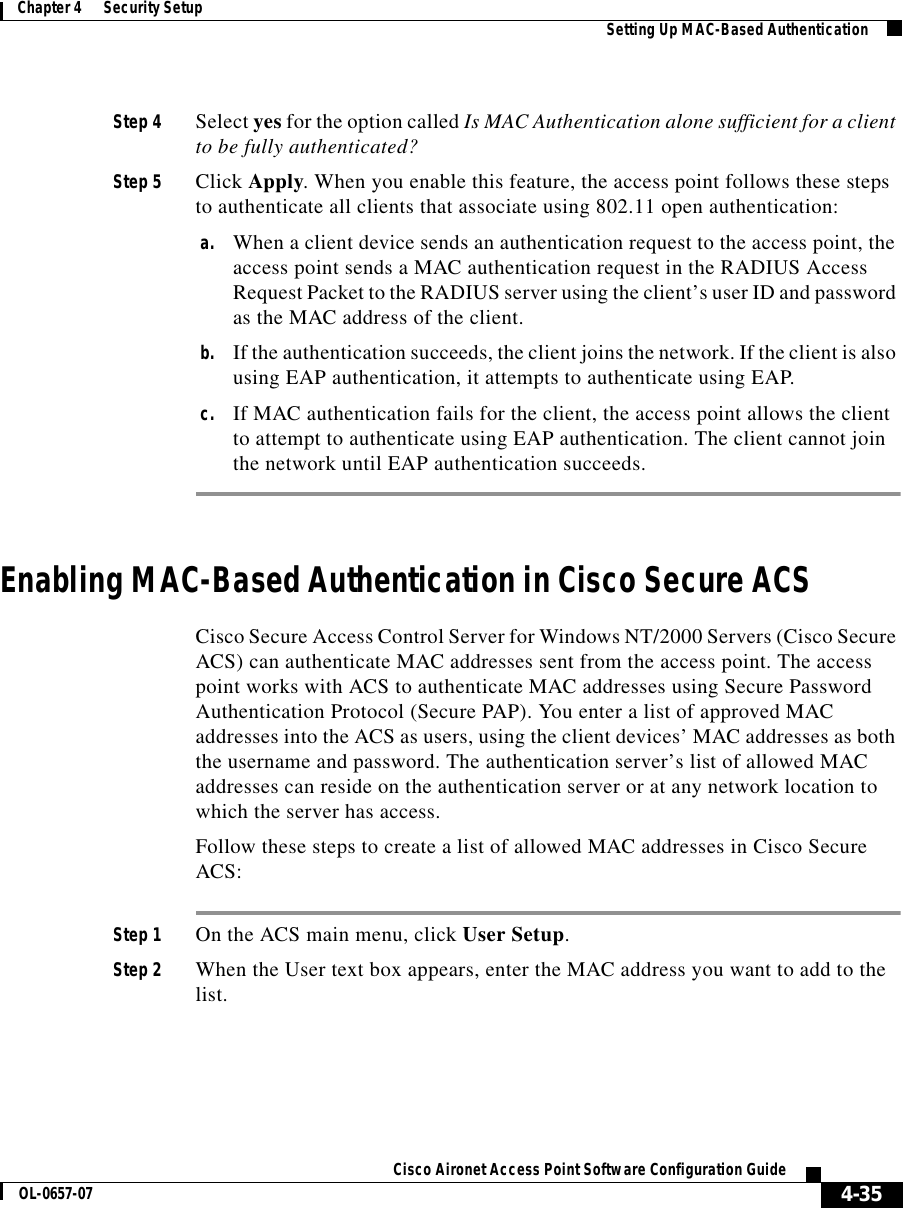  4-35Cisco Aironet Access Point Software Configuration GuideOL-0657-07Chapter 4      Security Setup Setting Up MAC-Based AuthenticationStep 4 Select yes for the option called Is MAC Authentication alone sufficient for a client to be fully authenticated? Step 5 Click Apply. When you enable this feature, the access point follows these steps to authenticate all clients that associate using 802.11 open authentication:a. When a client device sends an authentication request to the access point, the access point sends a MAC authentication request in the RADIUS Access Request Packet to the RADIUS server using the client’s user ID and password as the MAC address of the client. b. If the authentication succeeds, the client joins the network. If the client is also using EAP authentication, it attempts to authenticate using EAP.c. If MAC authentication fails for the client, the access point allows the client to attempt to authenticate using EAP authentication. The client cannot join the network until EAP authentication succeeds.Enabling MAC-Based Authentication in Cisco Secure ACSCisco Secure Access Control Server for Windows NT/2000 Servers (Cisco Secure ACS) can authenticate MAC addresses sent from the access point. The access point works with ACS to authenticate MAC addresses using Secure Password Authentication Protocol (Secure PAP). You enter a list of approved MAC addresses into the ACS as users, using the client devices’ MAC addresses as both the username and password. The authentication server’s list of allowed MAC addresses can reside on the authentication server or at any network location to which the server has access. Follow these steps to create a list of allowed MAC addresses in Cisco Secure ACS:Step 1 On the ACS main menu, click User Setup.Step 2 When the User text box appears, enter the MAC address you want to add to the list.
