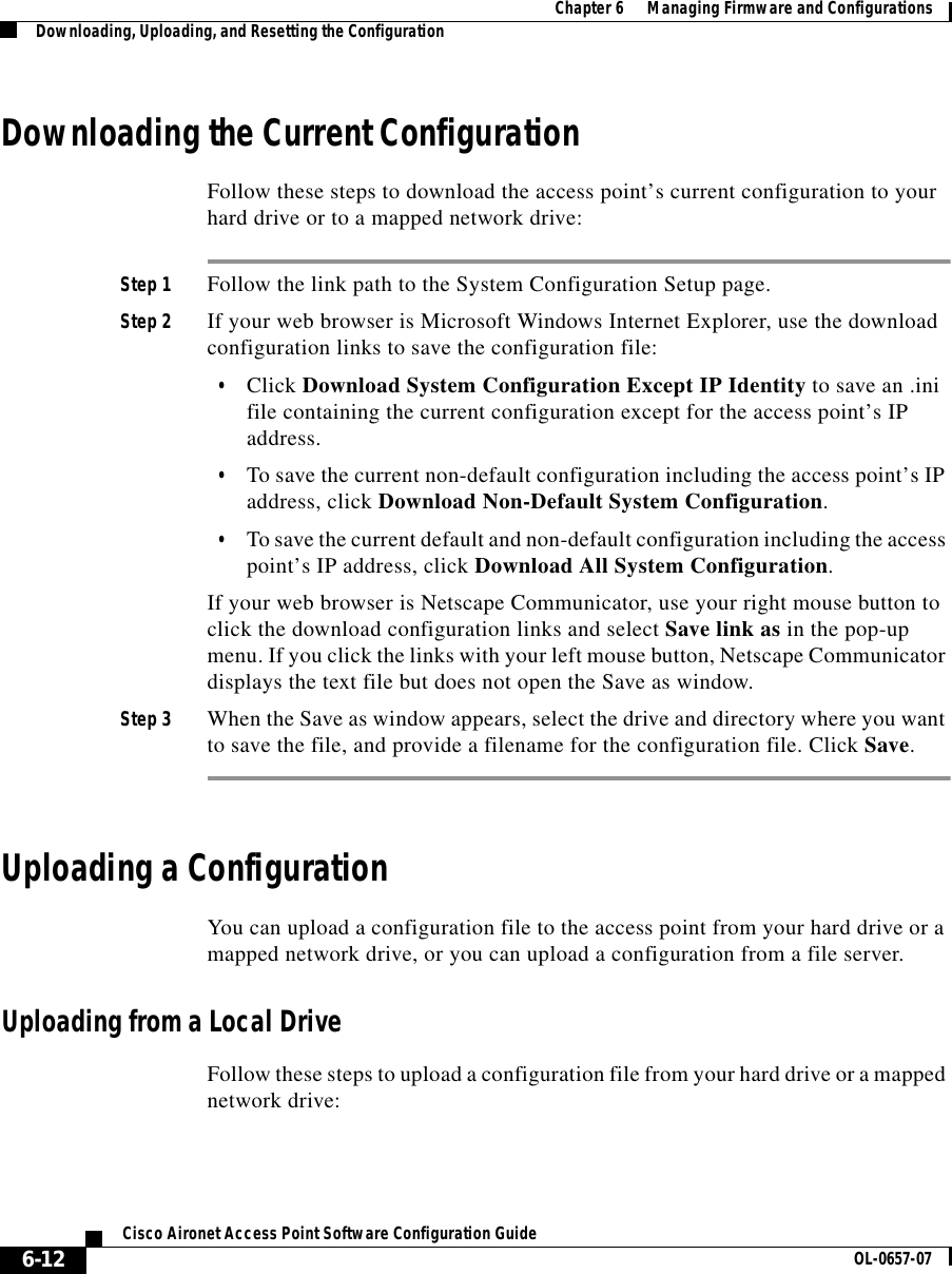  Chapter 6      Managing Firmware and ConfigurationsDownloading, Uploading, and Resetting the Configuration6-12Cisco Aironet Access Point Software Configuration Guide OL-0657-07Downloading the Current ConfigurationFollow these steps to download the access point’s current configuration to your hard drive or to a mapped network drive:Step 1 Follow the link path to the System Configuration Setup page.Step 2 If your web browser is Microsoft Windows Internet Explorer, use the download configuration links to save the configuration file:•Click Download System Configuration Except IP Identity to save an .ini file containing the current configuration except for the access point’s IP address. •To save the current non-default configuration including the access point’s IP address, click Download Non-Default System Configuration. •To save the current default and non-default configuration including the access point’s IP address, click Download All System Configuration.If your web browser is Netscape Communicator, use your right mouse button to click the download configuration links and select Save link as in the pop-up menu. If you click the links with your left mouse button, Netscape Communicator displays the text file but does not open the Save as window.Step 3 When the Save as window appears, select the drive and directory where you want to save the file, and provide a filename for the configuration file. Click Save.Uploading a ConfigurationYou can upload a configuration file to the access point from your hard drive or a mapped network drive, or you can upload a configuration from a file server.Uploading from a Local DriveFollow these steps to upload a configuration file from your hard drive or a mapped network drive: