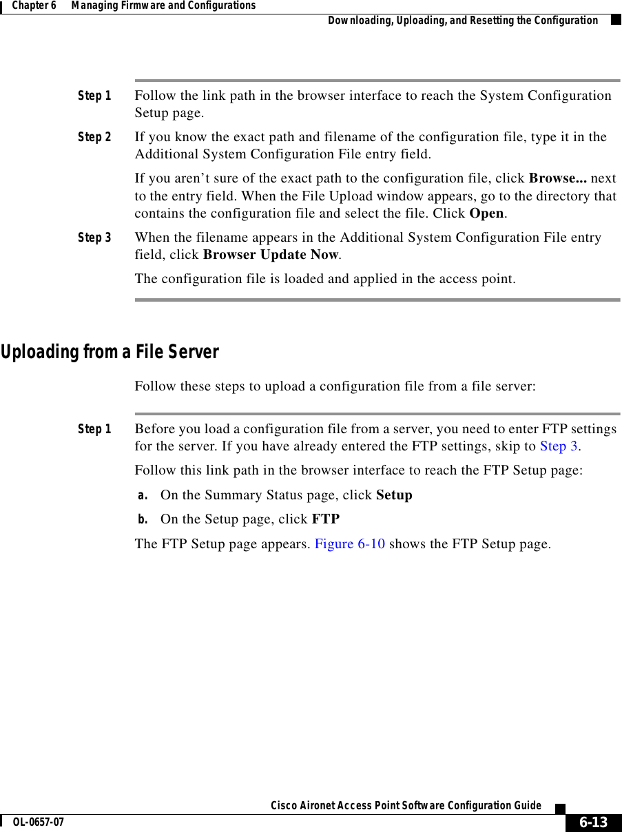  6-13Cisco Aironet Access Point Software Configuration GuideOL-0657-07Chapter 6      Managing Firmware and Configurations Downloading, Uploading, and Resetting the ConfigurationStep 1 Follow the link path in the browser interface to reach the System Configuration Setup page.Step 2 If you know the exact path and filename of the configuration file, type it in the Additional System Configuration File entry field.If you aren’t sure of the exact path to the configuration file, click Browse... next to the entry field. When the File Upload window appears, go to the directory that contains the configuration file and select the file. Click Open.Step 3 When the filename appears in the Additional System Configuration File entry field, click Browser Update Now.The configuration file is loaded and applied in the access point.Uploading from a File ServerFollow these steps to upload a configuration file from a file server:Step 1 Before you load a configuration file from a server, you need to enter FTP settings for the server. If you have already entered the FTP settings, skip to Step 3.Follow this link path in the browser interface to reach the FTP Setup page:a. On the Summary Status page, click Setupb. On the Setup page, click FTPThe FTP Setup page appears. Figure 6-10 shows the FTP Setup page.