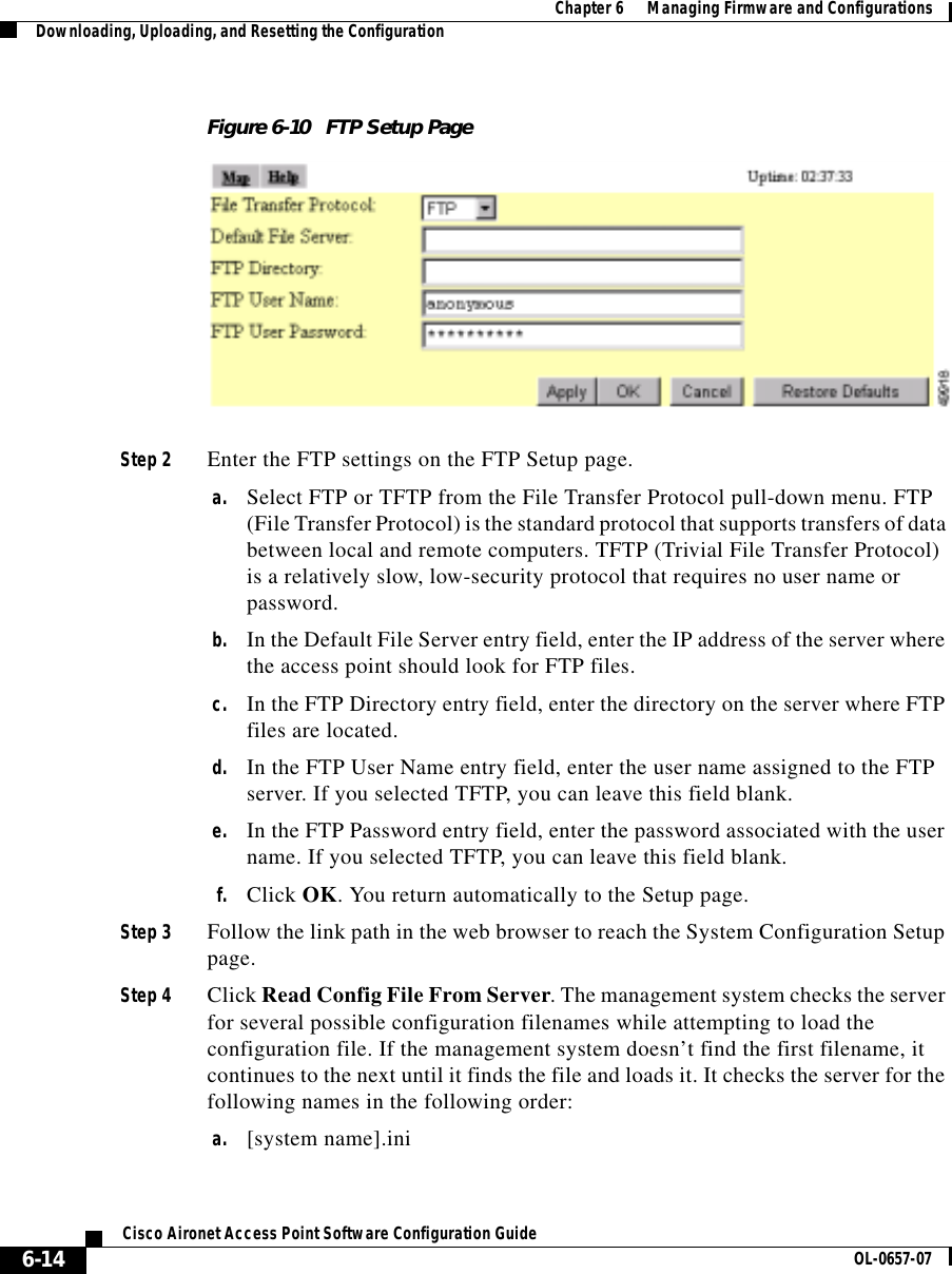  Chapter 6      Managing Firmware and ConfigurationsDownloading, Uploading, and Resetting the Configuration6-14Cisco Aironet Access Point Software Configuration Guide OL-0657-07Figure 6-10 FTP Setup PageStep 2 Enter the FTP settings on the FTP Setup page.a. Select FTP or TFTP from the File Transfer Protocol pull-down menu. FTP (File Transfer Protocol) is the standard protocol that supports transfers of data between local and remote computers. TFTP (Trivial File Transfer Protocol) is a relatively slow, low-security protocol that requires no user name or password.b. In the Default File Server entry field, enter the IP address of the server where the access point should look for FTP files.c. In the FTP Directory entry field, enter the directory on the server where FTP files are located.d. In the FTP User Name entry field, enter the user name assigned to the FTP server. If you selected TFTP, you can leave this field blank.e. In the FTP Password entry field, enter the password associated with the user name. If you selected TFTP, you can leave this field blank.f. Click OK. You return automatically to the Setup page.Step 3 Follow the link path in the web browser to reach the System Configuration Setup page.Step 4 Click Read Config File From Server. The management system checks the server for several possible configuration filenames while attempting to load the configuration file. If the management system doesn’t find the first filename, it continues to the next until it finds the file and loads it. It checks the server for the following names in the following order:a. [system name].ini