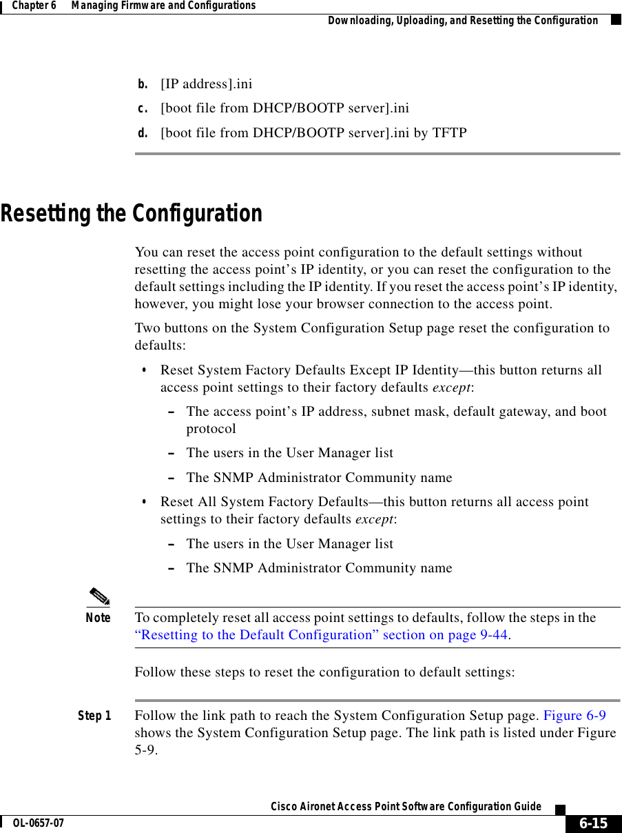  6-15Cisco Aironet Access Point Software Configuration GuideOL-0657-07Chapter 6      Managing Firmware and Configurations Downloading, Uploading, and Resetting the Configurationb. [IP address].inic. [boot file from DHCP/BOOTP server].inid. [boot file from DHCP/BOOTP server].ini by TFTPResetting the ConfigurationYou can reset the access point configuration to the default settings without resetting the access point’s IP identity, or you can reset the configuration to the default settings including the IP identity. If you reset the access point’s IP identity, however, you might lose your browser connection to the access point.Two buttons on the System Configuration Setup page reset the configuration to defaults:•Reset System Factory Defaults Except IP Identity—this button returns all access point settings to their factory defaults except: –The access point’s IP address, subnet mask, default gateway, and boot protocol–The users in the User Manager list –The SNMP Administrator Community name•Reset All System Factory Defaults—this button returns all access point settings to their factory defaults except: –The users in the User Manager list –The SNMP Administrator Community nameNote To completely reset all access point settings to defaults, follow the steps in the “Resetting to the Default Configuration” section on page 9-44.Follow these steps to reset the configuration to default settings:Step 1 Follow the link path to reach the System Configuration Setup page. Figure 6-9 shows the System Configuration Setup page. The link path is listed under Figure 5-9.