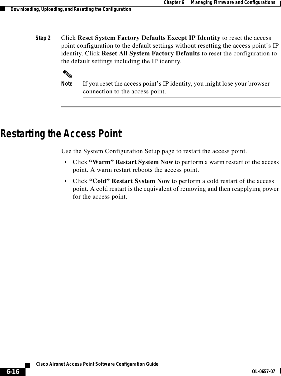  Chapter 6      Managing Firmware and ConfigurationsDownloading, Uploading, and Resetting the Configuration6-16Cisco Aironet Access Point Software Configuration Guide OL-0657-07Step 2 Click Reset System Factory Defaults Except IP Identity to reset the access point configuration to the default settings without resetting the access point’s IP identity. Click Reset All System Factory Defaults to reset the configuration to the default settings including the IP identity.Note If you reset the access point’s IP identity, you might lose your browser connection to the access point.Restarting the Access PointUse the System Configuration Setup page to restart the access point.•Click “Warm” Restart System Now to perform a warm restart of the access point. A warm restart reboots the access point.•Click “Cold” Restart System Now to perform a cold restart of the access point. A cold restart is the equivalent of removing and then reapplying power for the access point.