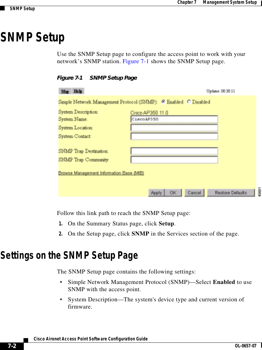  Chapter 7      Management System SetupSNMP Setup7-2Cisco Aironet Access Point Software Configuration Guide OL-0657-07SNMP SetupUse the SNMP Setup page to configure the access point to work with your network’s SNMP station. Figure 7-1 shows the SNMP Setup page.Figure 7-1 SNMP Setup PageFollow this link path to reach the SNMP Setup page:1. On the Summary Status page, click Setup.2. On the Setup page, click SNMP in the Services section of the page.Settings on the SNMP Setup PageThe SNMP Setup page contains the following settings:•Simple Network Management Protocol (SNMP)—Select Enabled to use SNMP with the access point. •System Description—The system&apos;s device type and current version of firmware.