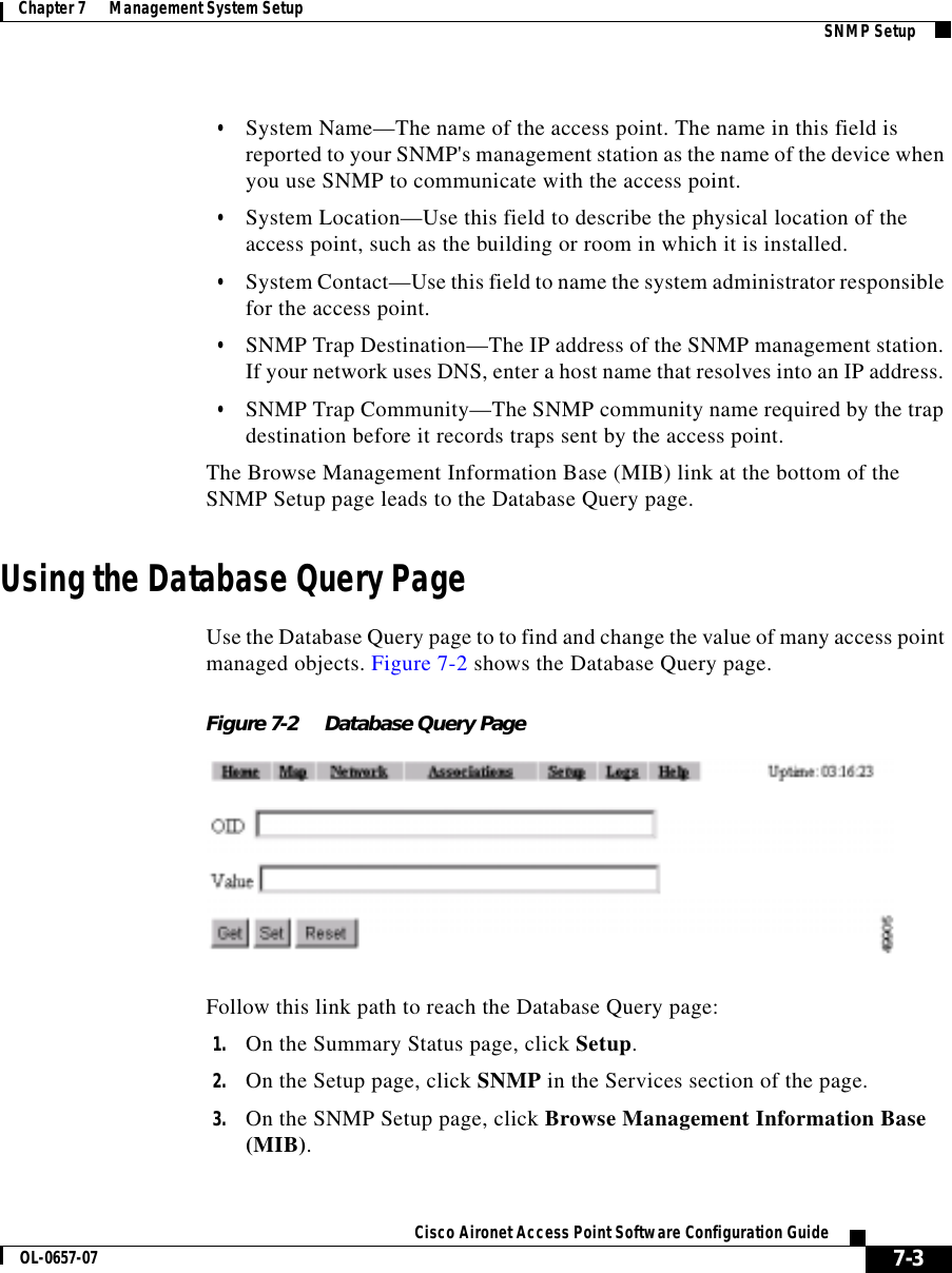  7-3Cisco Aironet Access Point Software Configuration GuideOL-0657-07Chapter 7      Management System Setup SNMP Setup•System Name—The name of the access point. The name in this field is reported to your SNMP&apos;s management station as the name of the device when you use SNMP to communicate with the access point.•System Location—Use this field to describe the physical location of the access point, such as the building or room in which it is installed.•System Contact—Use this field to name the system administrator responsible for the access point.•SNMP Trap Destination—The IP address of the SNMP management station. If your network uses DNS, enter a host name that resolves into an IP address. •SNMP Trap Community—The SNMP community name required by the trap destination before it records traps sent by the access point.The Browse Management Information Base (MIB) link at the bottom of the SNMP Setup page leads to the Database Query page. Using the Database Query PageUse the Database Query page to to find and change the value of many access point managed objects. Figure 7-2 shows the Database Query page.Figure 7-2 Database Query PageFollow this link path to reach the Database Query page:1. On the Summary Status page, click Setup.2. On the Setup page, click SNMP in the Services section of the page.3. On the SNMP Setup page, click Browse Management Information Base (MIB).