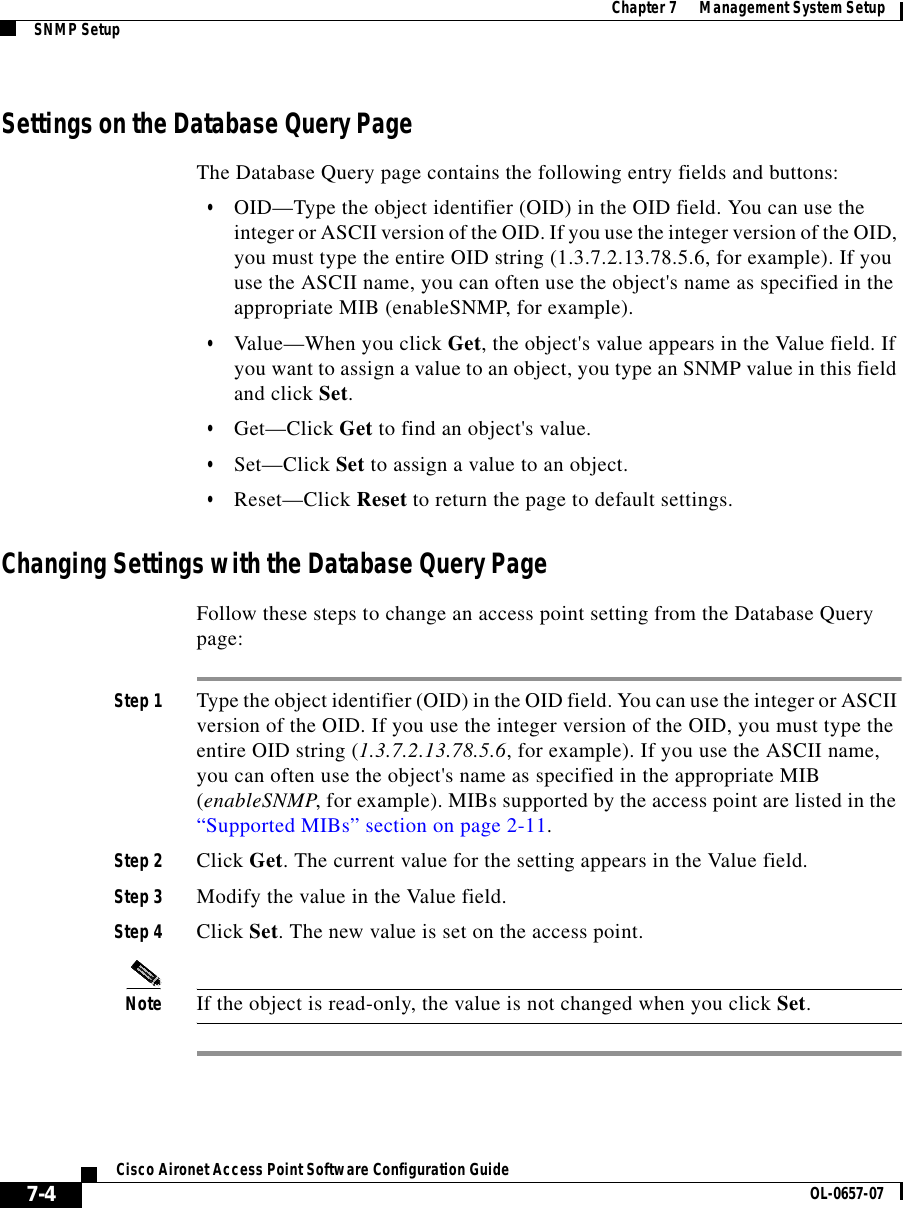  Chapter 7      Management System SetupSNMP Setup7-4Cisco Aironet Access Point Software Configuration Guide OL-0657-07Settings on the Database Query PageThe Database Query page contains the following entry fields and buttons:•OID—Type the object identifier (OID) in the OID field. You can use the integer or ASCII version of the OID. If you use the integer version of the OID, you must type the entire OID string (1.3.7.2.13.78.5.6, for example). If you use the ASCII name, you can often use the object&apos;s name as specified in the appropriate MIB (enableSNMP, for example). •Value—When you click Get, the object&apos;s value appears in the Value field. If you want to assign a value to an object, you type an SNMP value in this field and click Set. •Get—Click Get to find an object&apos;s value.•Set—Click Set to assign a value to an object.•Reset—Click Reset to return the page to default settings.Changing Settings with the Database Query PageFollow these steps to change an access point setting from the Database Query page:Step 1 Type the object identifier (OID) in the OID field. You can use the integer or ASCII version of the OID. If you use the integer version of the OID, you must type the entire OID string (1.3.7.2.13.78.5.6, for example). If you use the ASCII name, you can often use the object&apos;s name as specified in the appropriate MIB (enableSNMP, for example). MIBs supported by the access point are listed in the “Supported MIBs” section on page 2-11.Step 2 Click Get. The current value for the setting appears in the Value field.Step 3 Modify the value in the Value field.Step 4 Click Set. The new value is set on the access point. Note If the object is read-only, the value is not changed when you click Set.