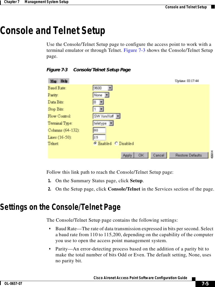  7-5Cisco Aironet Access Point Software Configuration GuideOL-0657-07Chapter 7      Management System Setup Console and Telnet SetupConsole and Telnet SetupUse the Console/Telnet Setup page to configure the access point to work with a terminal emulator or through Telnet. Figure 7-3 shows the Console/Telnet Setup page.Figure 7-3 Console/Telnet Setup PageFollow this link path to reach the Console/Telnet Setup page:1. On the Summary Status page, click Setup.2. On the Setup page, click Console/Telnet in the Services section of the page.Settings on the Console/Telnet PageThe Console/Telnet Setup page contains the following settings:•Baud Rate—The rate of data transmission expressed in bits per second. Select a baud rate from 110 to 115,200, depending on the capability of the computer you use to open the access point management system. •Parity—An error-detecting process based on the addition of a parity bit to make the total number of bits Odd or Even. The default setting, None, uses no parity bit.