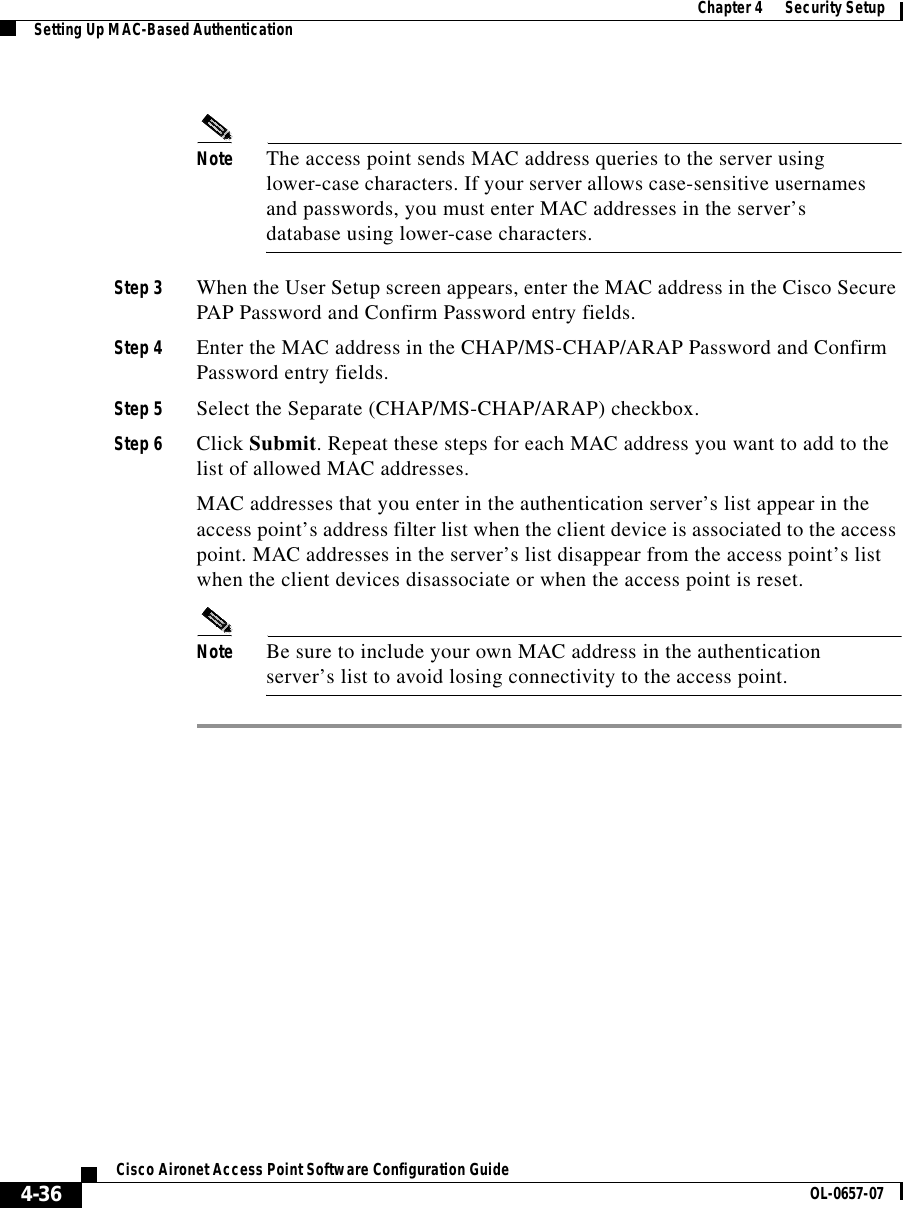  Chapter 4      Security SetupSetting Up MAC-Based Authentication4-36Cisco Aironet Access Point Software Configuration Guide OL-0657-07Note The access point sends MAC address queries to the server using lower-case characters. If your server allows case-sensitive usernames and passwords, you must enter MAC addresses in the server’s database using lower-case characters.Step 3 When the User Setup screen appears, enter the MAC address in the Cisco Secure PAP Password and Confirm Password entry fields.Step 4 Enter the MAC address in the CHAP/MS-CHAP/ARAP Password and Confirm Password entry fields.Step 5 Select the Separate (CHAP/MS-CHAP/ARAP) checkbox.Step 6 Click Submit. Repeat these steps for each MAC address you want to add to the list of allowed MAC addresses.MAC addresses that you enter in the authentication server’s list appear in the access point’s address filter list when the client device is associated to the access point. MAC addresses in the server’s list disappear from the access point’s list when the client devices disassociate or when the access point is reset.Note Be sure to include your own MAC address in the authentication server’s list to avoid losing connectivity to the access point.