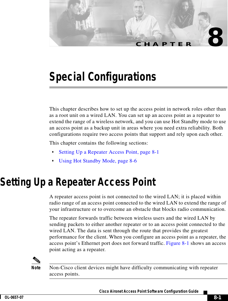 CHAPTER 8-1Cisco Aironet Access Point Software Configuration GuideOL-0657-078Special ConfigurationsThis chapter describes how to set up the access point in network roles other than as a root unit on a wired LAN. You can set up an access point as a repeater to extend the range of a wireless network, and you can use Hot Standby mode to use an access point as a backup unit in areas where you need extra reliability. Both configurations require two access points that support and rely upon each other.This chapter contains the following sections:•Setting Up a Repeater Access Point, page 8-1•Using Hot Standby Mode, page 8-6Setting Up a Repeater Access PointA repeater access point is not connected to the wired LAN; it is placed within radio range of an access point connected to the wired LAN to extend the range of your infrastructure or to overcome an obstacle that blocks radio communication. The repeater forwards traffic between wireless users and the wired LAN by sending packets to either another repeater or to an access point connected to the wired LAN. The data is sent through the route that provides the greatest performance for the client. When you configure an access point as a repeater, the access point’s Ethernet port does not forward traffic. Figure 8-1 shows an access point acting as a repeater.Note Non-Cisco client devices might have difficulty communicating with repeater access points.