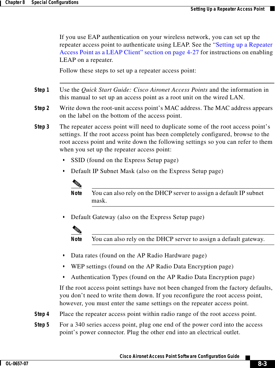 8-3Cisco Aironet Access Point Software Configuration GuideOL-0657-07Chapter 8      Special Configurations Setting Up a Repeater Access PointIf you use EAP authentication on your wireless network, you can set up the repeater access point to authenticate using LEAP. See the “Setting up a Repeater Access Point as a LEAP Client” section on page 4-27 for instructions on enabling LEAP on a repeater.Follow these steps to set up a repeater access point:Step 1 Use the Quick Start Guide: Cisco Aironet Access Points and the information in this manual to set up an access point as a root unit on the wired LAN. Step 2 Write down the root-unit access point’s MAC address. The MAC address appears on the label on the bottom of the access point.Step 3 The repeater access point will need to duplicate some of the root access point’s settings. If the root access point has been completely configured, browse to the root access point and write down the following settings so you can refer to them when you set up the repeater access point: •SSID (found on the Express Setup page)•Default IP Subnet Mask (also on the Express Setup page)Note You can also rely on the DHCP server to assign a default IP subnet mask.•Default Gateway (also on the Express Setup page)Note You can also rely on the DHCP server to assign a default gateway.•Data rates (found on the AP Radio Hardware page)•WEP settings (found on the AP Radio Data Encryption page)•Authentication Types (found on the AP Radio Data Encryption page)If the root access point settings have not been changed from the factory defaults, you don’t need to write them down. If you reconfigure the root access point, however, you must enter the same settings on the repeater access point.Step 4 Place the repeater access point within radio range of the root access point.Step 5 For a 340 series access point, plug one end of the power cord into the access point’s power connector. Plug the other end into an electrical outlet.