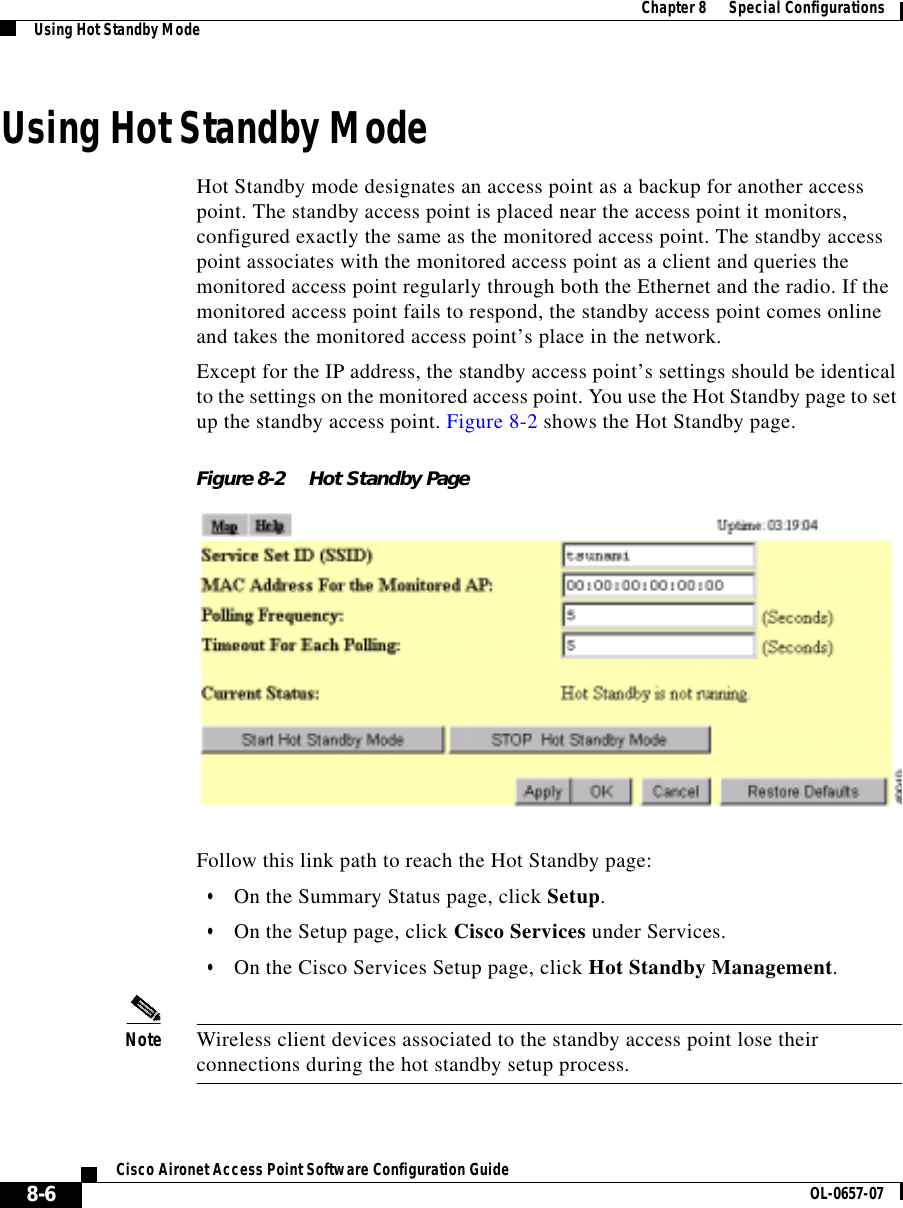 Chapter8      Special ConfigurationsUsing Hot Standby Mode8-6Cisco Aironet Access Point Software Configuration Guide OL-0657-07Using Hot Standby ModeHot Standby mode designates an access point as a backup for another access point. The standby access point is placed near the access point it monitors, configured exactly the same as the monitored access point. The standby access point associates with the monitored access point as a client and queries the monitored access point regularly through both the Ethernet and the radio. If the monitored access point fails to respond, the standby access point comes online and takes the monitored access point’s place in the network.Except for the IP address, the standby access point’s settings should be identical to the settings on the monitored access point. You use the Hot Standby page to set up the standby access point. Figure 8-2 shows the Hot Standby page.Figure 8-2 Hot Standby PageFollow this link path to reach the Hot Standby page:•On the Summary Status page, click Setup.•On the Setup page, click Cisco Services under Services.•On the Cisco Services Setup page, click Hot Standby Management.Note Wireless client devices associated to the standby access point lose their connections during the hot standby setup process.