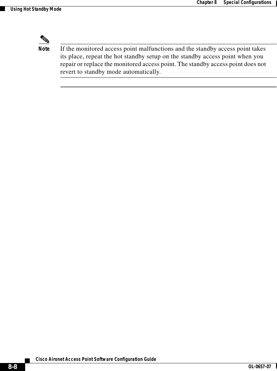  Chapter8      Special ConfigurationsUsing Hot Standby Mode8-8Cisco Aironet Access Point Software Configuration Guide OL-0657-07Note If the monitored access point malfunctions and the standby access point takes its place, repeat the hot standby setup on the standby access point when you repair or replace the monitored access point. The standby access point does not revert to standby mode automatically.