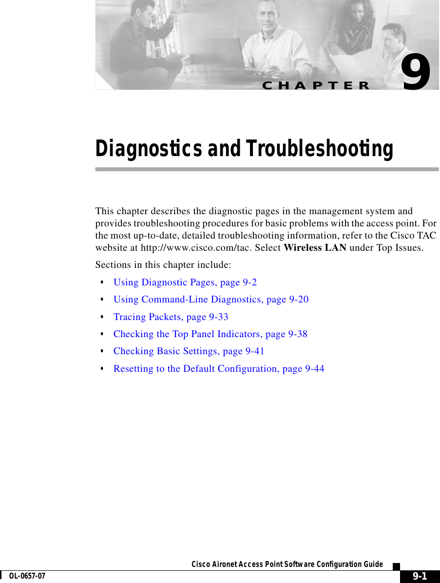 CHAPTER 9-1Cisco Aironet Access Point Software Configuration GuideOL-0657-079Diagnostics and TroubleshootingThis chapter describes the diagnostic pages in the management system and provides troubleshooting procedures for basic problems with the access point. For the most up-to-date, detailed troubleshooting information, refer to the Cisco TAC website at http://www.cisco.com/tac. Select Wireless LAN under Top Issues.Sections in this chapter include:•Using Diagnostic Pages, page 9-2•Using Command-Line Diagnostics, page 9-20•Tracing Packets, page 9-33•Checking the Top Panel Indicators, page 9-38•Checking Basic Settings, page 9-41•Resetting to the Default Configuration, page 9-44