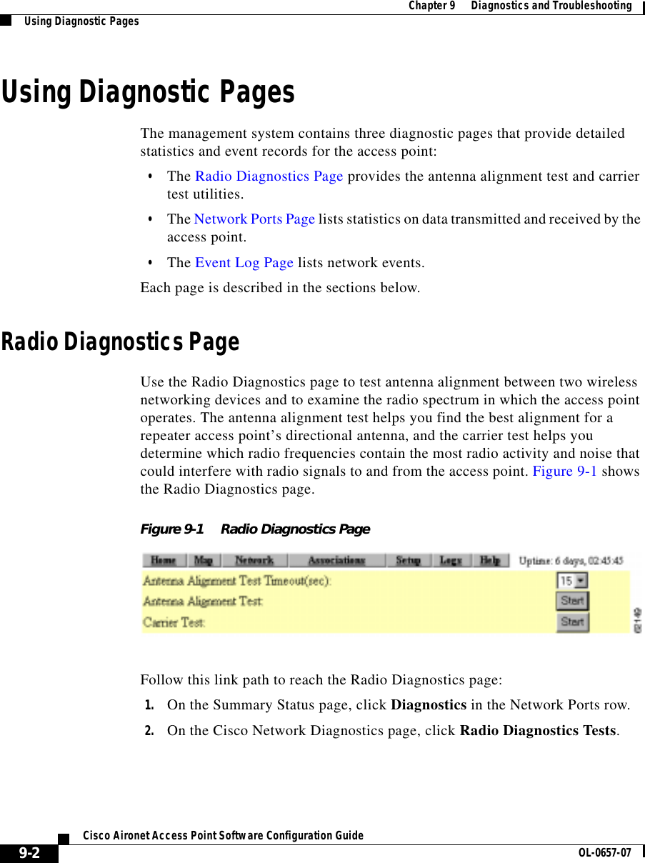  Chapter 9      Diagnostics and TroubleshootingUsing Diagnostic Pages9-2Cisco Aironet Access Point Software Configuration Guide OL-0657-07Using Diagnostic PagesThe management system contains three diagnostic pages that provide detailed statistics and event records for the access point: •The Radio Diagnostics Page provides the antenna alignment test and carrier test utilities.•The Network Ports Page lists statistics on data transmitted and received by the access point.•The Event Log Page lists network events. Each page is described in the sections below.Radio Diagnostics PageUse the Radio Diagnostics page to test antenna alignment between two wireless networking devices and to examine the radio spectrum in which the access point operates. The antenna alignment test helps you find the best alignment for a repeater access point’s directional antenna, and the carrier test helps you determine which radio frequencies contain the most radio activity and noise that could interfere with radio signals to and from the access point. Figure 9-1 shows the Radio Diagnostics page.Figure 9-1 Radio Diagnostics PageFollow this link path to reach the Radio Diagnostics page:1. On the Summary Status page, click Diagnostics in the Network Ports row. 2. On the Cisco Network Diagnostics page, click Radio Diagnostics Tests.