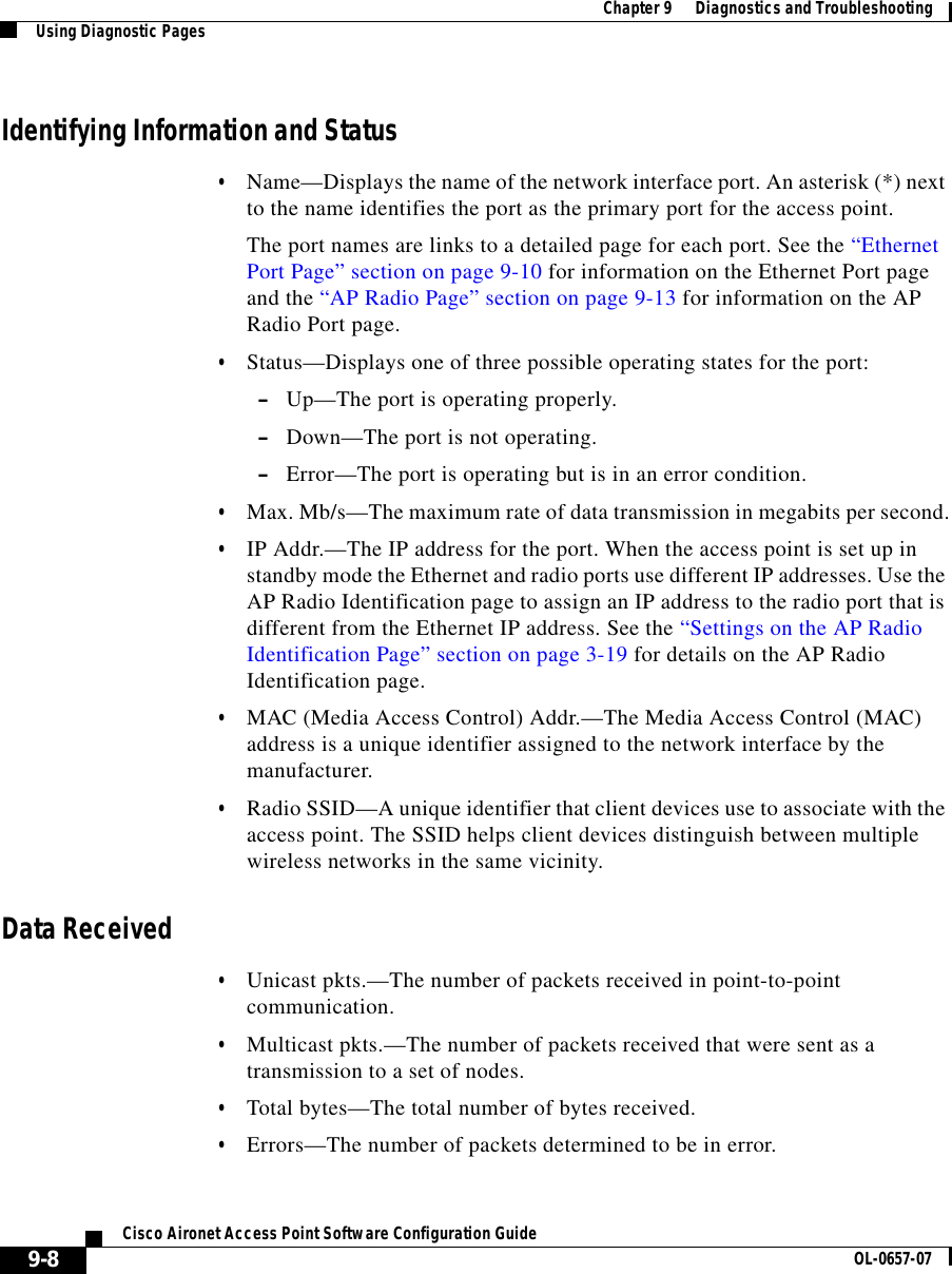  Chapter 9      Diagnostics and TroubleshootingUsing Diagnostic Pages9-8Cisco Aironet Access Point Software Configuration Guide OL-0657-07Identifying Information and Status•Name—Displays the name of the network interface port. An asterisk (*) next to the name identifies the port as the primary port for the access point. The port names are links to a detailed page for each port. See the “Ethernet Port Page” section on page 9-10 for information on the Ethernet Port page and the “AP Radio Page” section on page 9-13 for information on the AP Radio Port page.•Status—Displays one of three possible operating states for the port:–Up—The port is operating properly.–Down—The port is not operating.–Error—The port is operating but is in an error condition.•Max. Mb/s—The maximum rate of data transmission in megabits per second.•IP Addr.—The IP address for the port. When the access point is set up in standby mode the Ethernet and radio ports use different IP addresses. Use the AP Radio Identification page to assign an IP address to the radio port that is different from the Ethernet IP address. See the “Settings on the AP Radio Identification Page” section on page 3-19 for details on the AP Radio Identification page.•MAC (Media Access Control) Addr.—The Media Access Control (MAC) address is a unique identifier assigned to the network interface by the manufacturer. •Radio SSID—A unique identifier that client devices use to associate with the access point. The SSID helps client devices distinguish between multiple wireless networks in the same vicinity.Data Received•Unicast pkts.—The number of packets received in point-to-point communication.•Multicast pkts.—The number of packets received that were sent as a transmission to a set of nodes.•Total bytes—The total number of bytes received.•Errors—The number of packets determined to be in error.