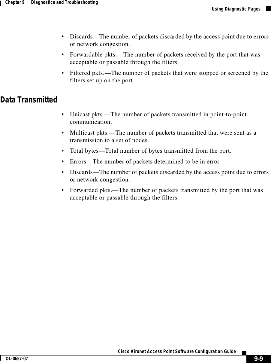  9-9Cisco Aironet Access Point Software Configuration GuideOL-0657-07Chapter 9      Diagnostics and Troubleshooting Using Diagnostic Pages•Discards—The number of packets discarded by the access point due to errors or network congestion.•Forwardable pkts.—The number of packets received by the port that was acceptable or passable through the filters.•Filtered pkts.—The number of packets that were stopped or screened by the filters set up on the port.Data Transmitted•Unicast pkts.—The number of packets transmitted in point-to-point communication.•Multicast pkts.—The number of packets transmitted that were sent as a transmission to a set of nodes.•Total bytes—Total number of bytes transmitted from the port.•Errors—The number of packets determined to be in error.•Discards—The number of packets discarded by the access point due to errors or network congestion.•Forwarded pkts.—The number of packets transmitted by the port that was acceptable or passable through the filters.