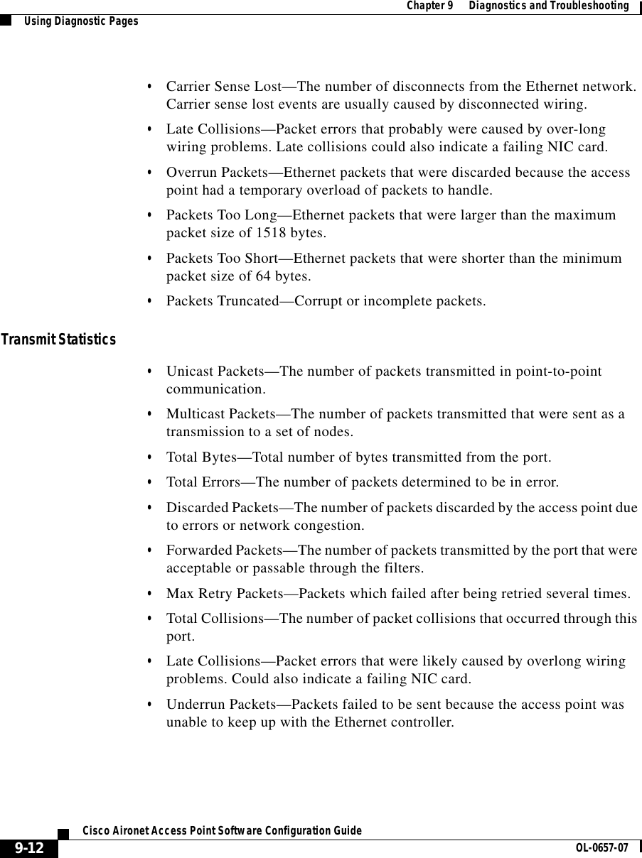  Chapter 9      Diagnostics and TroubleshootingUsing Diagnostic Pages9-12Cisco Aironet Access Point Software Configuration Guide OL-0657-07•Carrier Sense Lost—The number of disconnects from the Ethernet network. Carrier sense lost events are usually caused by disconnected wiring.•Late Collisions—Packet errors that probably were caused by over-long wiring problems. Late collisions could also indicate a failing NIC card.•Overrun Packets—Ethernet packets that were discarded because the access point had a temporary overload of packets to handle.•Packets Too Long—Ethernet packets that were larger than the maximum packet size of 1518 bytes.•Packets Too Short—Ethernet packets that were shorter than the minimum packet size of 64 bytes.•Packets Truncated—Corrupt or incomplete packets.Transmit Statistics•Unicast Packets—The number of packets transmitted in point-to-point communication.•Multicast Packets—The number of packets transmitted that were sent as a transmission to a set of nodes.•Total Bytes—Total number of bytes transmitted from the port.•Total Errors—The number of packets determined to be in error.•Discarded Packets—The number of packets discarded by the access point due to errors or network congestion.•Forwarded Packets—The number of packets transmitted by the port that were acceptable or passable through the filters.•Max Retry Packets—Packets which failed after being retried several times.•Total Collisions—The number of packet collisions that occurred through this port.•Late Collisions—Packet errors that were likely caused by overlong wiring problems. Could also indicate a failing NIC card.•Underrun Packets—Packets failed to be sent because the access point was unable to keep up with the Ethernet controller.