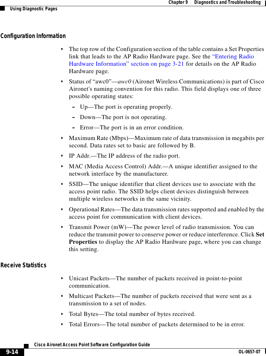  Chapter 9      Diagnostics and TroubleshootingUsing Diagnostic Pages9-14Cisco Aironet Access Point Software Configuration Guide OL-0657-07Configuration Information•The top row of the Configuration section of the table contains a Set Properties link that leads to the AP Radio Hardware page. See the “Entering Radio Hardware Information” section on page 3-21 for details on the AP Radio Hardware page.•Status of “awc0”—awc0 (Aironet Wireless Communications) is part of Cisco Aironet&apos;s naming convention for this radio. This field displays one of three possible operating states:–Up—The port is operating properly.–Down—The port is not operating.–Error—The port is in an error condition. •Maximum Rate (Mbps)—Maximum rate of data transmission in megabits per second. Data rates set to basic are followed by B.•IP Addr.—The IP address of the radio port. •MAC (Media Access Control) Addr.—A unique identifier assigned to the network interface by the manufacturer.•SSID—The unique identifier that client devices use to associate with the access point radio. The SSID helps client devices distinguish between multiple wireless networks in the same vicinity.•Operational Rates—The data transmission rates supported and enabled by the access point for communication with client devices. •Transmit Power (mW)—The power level of radio transmission. You can reduce the transmit power to conserve power or reduce interference. Click Set Properties to display the AP Radio Hardware page, where you can change this setting.Receive Statistics•Unicast Packets—The number of packets received in point-to-point communication.•Multicast Packets—The number of packets received that were sent as a transmission to a set of nodes.•Total Bytes—The total number of bytes received.•Total Errors—The total number of packets determined to be in error.