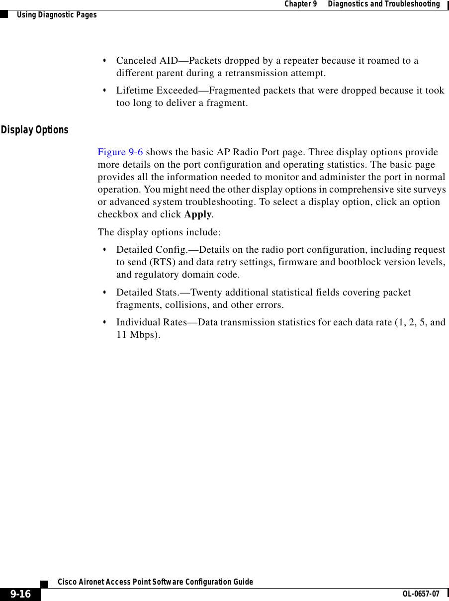 Chapter 9      Diagnostics and TroubleshootingUsing Diagnostic Pages9-16Cisco Aironet Access Point Software Configuration Guide OL-0657-07•Canceled AID—Packets dropped by a repeater because it roamed to a different parent during a retransmission attempt.•Lifetime Exceeded—Fragmented packets that were dropped because it took too long to deliver a fragment.Display OptionsFigure 9-6 shows the basic AP Radio Port page. Three display options provide more details on the port configuration and operating statistics. The basic page provides all the information needed to monitor and administer the port in normal operation. You might need the other display options in comprehensive site surveys or advanced system troubleshooting. To select a display option, click an option checkbox and click Apply.The display options include:•Detailed Config.—Details on the radio port configuration, including request to send (RTS) and data retry settings, firmware and bootblock version levels, and regulatory domain code.•Detailed Stats.—Twenty additional statistical fields covering packet fragments, collisions, and other errors.•Individual Rates—Data transmission statistics for each data rate (1, 2, 5, and 11 Mbps).
