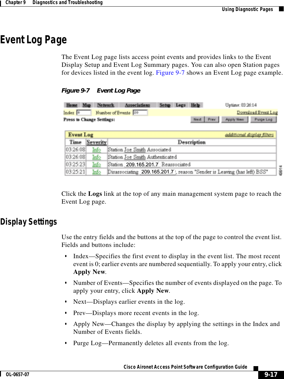  9-17Cisco Aironet Access Point Software Configuration GuideOL-0657-07Chapter 9      Diagnostics and Troubleshooting Using Diagnostic PagesEvent Log PageThe Event Log page lists access point events and provides links to the Event Display Setup and Event Log Summary pages. You can also open Station pages for devices listed in the event log. Figure 9-7 shows an Event Log page example.Figure 9-7 Event Log PageClick the Logs link at the top of any main management system page to reach the Event Log page.Display SettingsUse the entry fields and the buttons at the top of the page to control the event list. Fields and buttons include:•Index—Specifies the first event to display in the event list. The most recent event is 0; earlier events are numbered sequentially. To apply your entry, click Apply New.•Number of Events—Specifies the number of events displayed on the page. To apply your entry, click Apply New.•Next—Displays earlier events in the log.•Prev—Displays more recent events in the log.•Apply New—Changes the display by applying the settings in the Index and Number of Events fields.•Purge Log—Permanently deletes all events from the log.209.165.201.7209.165.201.7