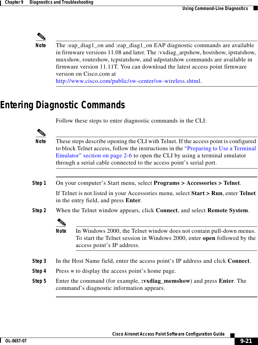  9-21Cisco Aironet Access Point Software Configuration GuideOL-0657-07Chapter 9      Diagnostics and Troubleshooting Using Command-Line DiagnosticsNote The :eap_diag1_on and :eap_diag1_on EAP diagnostic commands are available in firmware versions 11.08 and later. The :vxdiag_arpshow, hostshow, ipstatshow, muxshow, routeshow, tcpstatshow, and udpstatshow commands are available in firmware version 11.11T. You can download the latest access point firmware version on Cisco.com at http://www.cisco.com/public/sw-center/sw-wireless.shtml.Entering Diagnostic CommandsFollow these steps to enter diagnostic commands in the CLI:Note These steps describe opening the CLI with Telnet. If the access point is configured to block Telnet access, follow the instructions in the “Preparing to Use a Terminal Emulator” section on page 2-6 to open the CLI by using a terminal emulator through a serial cable connected to the access point’s serial port.Step 1 On your computer’s Start menu, select Programs &gt; Accessories &gt; Telnet. If Telnet is not listed in your Accessories menu, select Start &gt; Run, enter Telnet in the entry field, and press Enter. Step 2 When the Telnet window appears, click Connect, and select Remote System.Note In Windows 2000, the Telnet window does not contain pull-down menus. To start the Telnet session in Windows 2000, enter open followed by the access point’s IP address.Step 3 In the Host Name field, enter the access point’s IP address and click Connect.Step 4 Press = to display the access point’s home page.Step 5 Enter the command (for example, :vxdiag_memshow) and press Enter. The command’s diagnostic information appears.