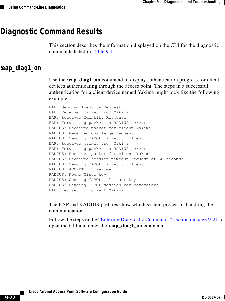  Chapter 9      Diagnostics and TroubleshootingUsing Command-Line Diagnostics9-22Cisco Aironet Access Point Software Configuration Guide OL-0657-07Diagnostic Command ResultsThis section describes the information displayed on the CLI for the diagnostic commands listed in Table 9-1. :eap_diag1_onUse the :eap_diag1_on command to display authentication progress for client devices authenticating through the access point. The steps in a successful authentication for a client device named Yakima might look like the following example:EAP: Sending Identity RequestEAP: Received packet from YakimaEAP: Received Identity ResponseEAP: Forwarding packet to RADIUS serverRADIUS: Received packet for client YakimaRADIUS: Received Challenge RequestRADIUS: Sending EAPOL packet to clientEAP: Received packet from YakimaEAP: Forwarding packet to RADIUS serverRADIUS: Received packet for client YakimaRADIUS: Received session timeout request of 60 secondsRADIUS: Sending EAPOL packet to clientRADIUS: ACCEPT for YakimaRADIUS: Found Cisco keyRADIUS: Sending EAPOL multicast keyRADIUS: Sending EAPOL session key parametersEAP: Key set for client YakimaThe EAP and RADIUS prefixes show which system process is handling the communication.Follow the steps in the “Entering Diagnostic Commands” section on page 9-21 to open the CLI and enter the :eap_diag1_on command. 