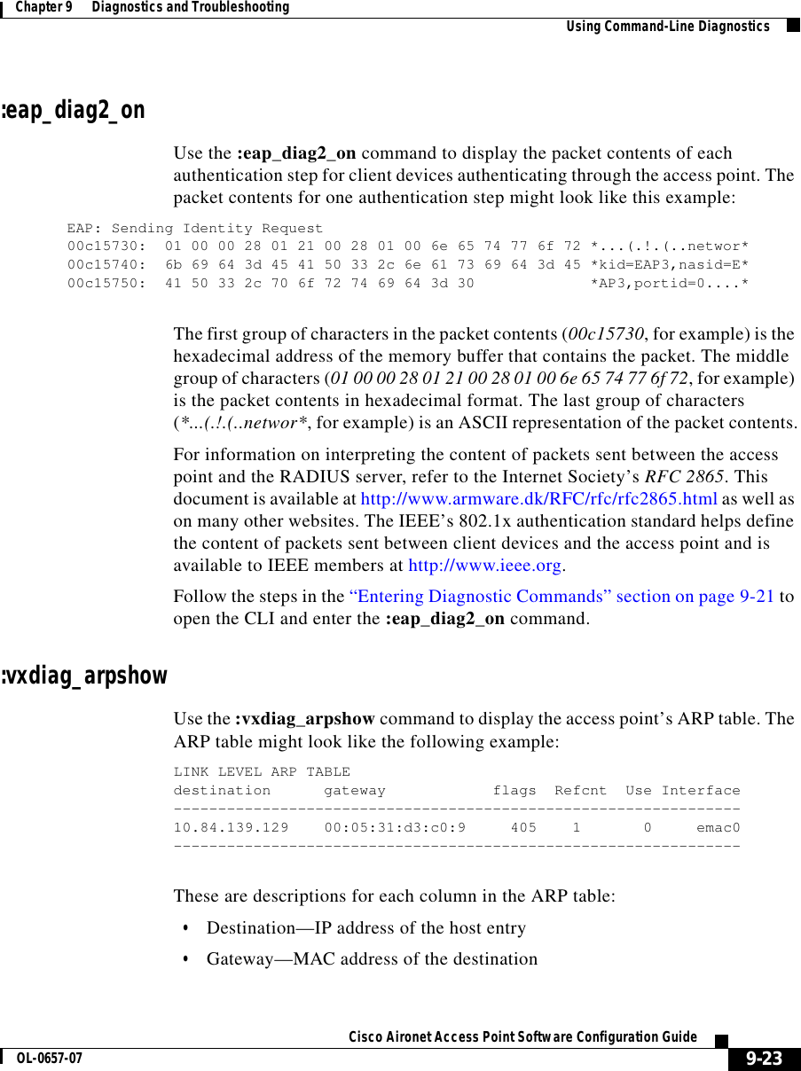  9-23Cisco Aironet Access Point Software Configuration GuideOL-0657-07Chapter 9      Diagnostics and Troubleshooting Using Command-Line Diagnostics:eap_diag2_onUse the :eap_diag2_on command to display the packet contents of each authentication step for client devices authenticating through the access point. The packet contents for one authentication step might look like this example:EAP: Sending Identity Request00c15730: 01 00 00 28 01 21 00 28 01 00 6e 65 74 77 6f 72 *...(.!.(..networ*00c15740: 6b 69 64 3d 45 41 50 33 2c 6e 61 73 69 64 3d 45 *kid=EAP3,nasid=E*00c15750: 41 50 33 2c 70 6f 72 74 69 64 3d 30 *AP3,portid=0....*The first group of characters in the packet contents (00c15730, for example) is the hexadecimal address of the memory buffer that contains the packet. The middle group of characters (01 00 00 28 01 21 00 28 01 00 6e 65 74 77 6f 72, for example) is the packet contents in hexadecimal format. The last group of characters (*...(.!.(..networ*, for example) is an ASCII representation of the packet contents.For information on interpreting the content of packets sent between the access point and the RADIUS server, refer to the Internet Society’s RFC 2865. This document is available at http://www.armware.dk/RFC/rfc/rfc2865.html as well as on many other websites. The IEEE’s 802.1x authentication standard helps define the content of packets sent between client devices and the access point and is available to IEEE members at http://www.ieee.org.Follow the steps in the “Entering Diagnostic Commands” section on page 9-21 to open the CLI and enter the :eap_diag2_on command. :vxdiag_arpshowUse the :vxdiag_arpshow command to display the access point’s ARP table. The ARP table might look like the following example:LINK LEVEL ARP TABLEdestination gateway flags Refcnt Use Interface----------------------------------------------------------------10.84.139.129 00:05:31:d3:c0:9 405 1 0 emac0----------------------------------------------------------------These are descriptions for each column in the ARP table:•Destination—IP address of the host entry•Gateway—MAC address of the destination
