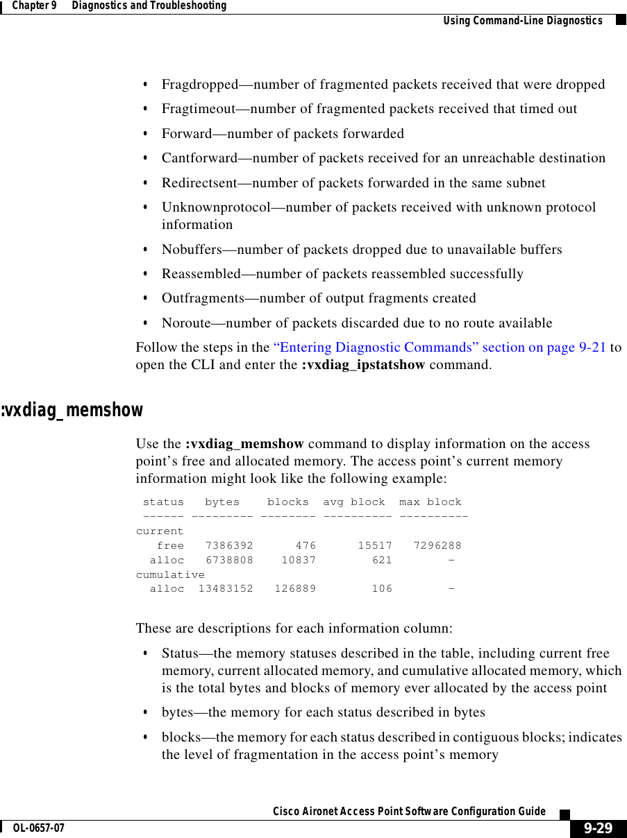  9-29Cisco Aironet Access Point Software Configuration GuideOL-0657-07Chapter 9      Diagnostics and Troubleshooting Using Command-Line Diagnostics•Fragdropped—number of fragmented packets received that were dropped•Fragtimeout—number of fragmented packets received that timed out•Forward—number of packets forwarded•Cantforward—number of packets received for an unreachable destination•Redirectsent—number of packets forwarded in the same subnet•Unknownprotocol—number of packets received with unknown protocol information•Nobuffers—number of packets dropped due to unavailable buffers•Reassembled—number of packets reassembled successfully•Outfragments—number of output fragments created•Noroute—number of packets discarded due to no route availableFollow the steps in the “Entering Diagnostic Commands” section on page 9-21 to open the CLI and enter the :vxdiag_ipstatshow command. :vxdiag_memshowUse the :vxdiag_memshow command to display information on the access point’s free and allocated memory. The access point’s current memory information might look like the following example:status bytes blocks avg block max block------ --------- -------- ---------- ----------currentfree 7386392 476 15517 7296288alloc 6738808 10837 621 -cumulativealloc 13483152 126889 106 -These are descriptions for each information column:•Status—the memory statuses described in the table, including current free memory, current allocated memory, and cumulative allocated memory, which is the total bytes and blocks of memory ever allocated by the access point•bytes—the memory for each status described in bytes•blocks—the memory for each status described in contiguous blocks; indicates the level of fragmentation in the access point’s memory