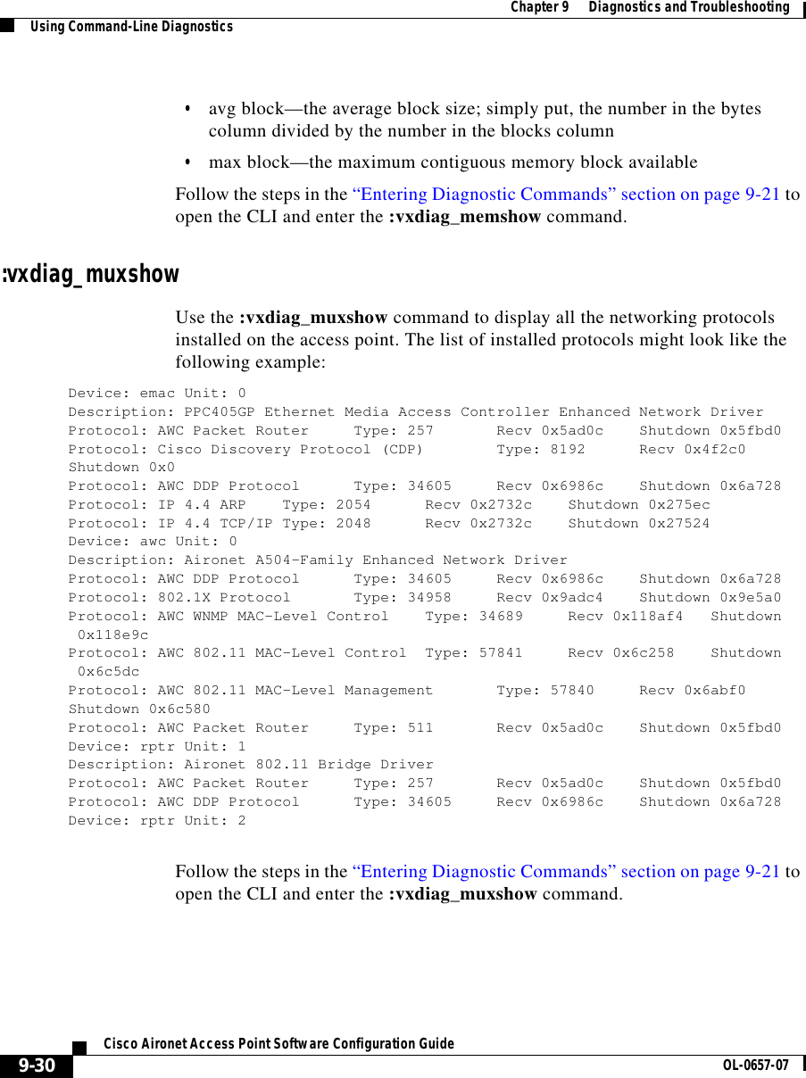  Chapter 9      Diagnostics and TroubleshootingUsing Command-Line Diagnostics9-30Cisco Aironet Access Point Software Configuration Guide OL-0657-07•avg block—the average block size; simply put, the number in the bytes column divided by the number in the blocks column•max block—the maximum contiguous memory block availableFollow the steps in the “Entering Diagnostic Commands” section on page 9-21 to open the CLI and enter the :vxdiag_memshow command. :vxdiag_muxshowUse the :vxdiag_muxshow command to display all the networking protocols installed on the access point. The list of installed protocols might look like the following example:Device: emac Unit: 0Description: PPC405GP Ethernet Media Access Controller Enhanced Network DriverProtocol: AWC Packet Router Type: 257 Recv 0x5ad0c Shutdown 0x5fbd0Protocol: Cisco Discovery Protocol (CDP) Type: 8192 Recv 0x4f2c0Shutdown 0x0Protocol: AWC DDP Protocol Type: 34605 Recv 0x6986c Shutdown 0x6a728Protocol: IP 4.4 ARP Type: 2054 Recv 0x2732c Shutdown 0x275ecProtocol: IP 4.4 TCP/IP Type: 2048 Recv 0x2732c Shutdown 0x27524Device: awc Unit: 0Description: Aironet A504-Family Enhanced Network DriverProtocol: AWC DDP Protocol Type: 34605 Recv 0x6986c Shutdown 0x6a728Protocol: 802.1X Protocol Type: 34958 Recv 0x9adc4 Shutdown 0x9e5a0Protocol: AWC WNMP MAC-Level Control Type: 34689 Recv 0x118af4 Shutdown0x118e9cProtocol: AWC 802.11 MAC-Level Control Type: 57841 Recv 0x6c258 Shutdown0x6c5dcProtocol: AWC 802.11 MAC-Level Management Type: 57840 Recv 0x6abf0Shutdown 0x6c580Protocol: AWC Packet Router Type: 511 Recv 0x5ad0c Shutdown 0x5fbd0Device: rptr Unit: 1Description: Aironet 802.11 Bridge DriverProtocol: AWC Packet Router Type: 257 Recv 0x5ad0c Shutdown 0x5fbd0Protocol: AWC DDP Protocol Type: 34605 Recv 0x6986c Shutdown 0x6a728Device: rptr Unit: 2Follow the steps in the “Entering Diagnostic Commands” section on page 9-21 to open the CLI and enter the :vxdiag_muxshow command. 