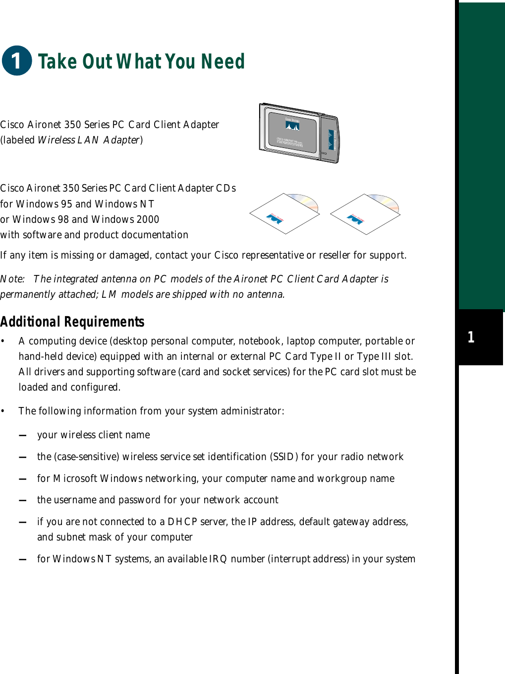 1Take Out What You NeedIf any item is missing or damaged, contact your Cisco representative or reseller for support.Note: The integrated antenna on PC models of the Aironet PC Client Card Adapter is permanently attached; LM models are shipped with no antenna.Additional Requirements• A computing device (desktop personal computer, notebook, laptop computer, portable or hand-held device) equipped with an internal or external PC Card Type II or Type III slot. All drivers and supporting software (card and socket services) for the PC card slot must be loaded and configured.•The following information from your system administrator:—your wireless client name—the (case-sensitive) wireless service set identification (SSID) for your radio network—for Microsoft Windows networking, your computer name and workgroup name—the username and password for your network account—if you are not connected to a DHCP server, the IP address, default gateway address, and subnet mask of your computer—for Windows NT systems, an available IRQ number (interrupt address) in your system Cisco Aironet 350 Series PC Card Client Adapter (labeled Wireless LAN Adapter)Cisco Aironet 350 Series PC Card Client Adapter CDs for Windows 95 and Windows NT or Windows 98 and Windows 2000 with software and product documentationCISCO AIRONET 340 SERIES11 Mbps WIRELESS LAN ADAPTER