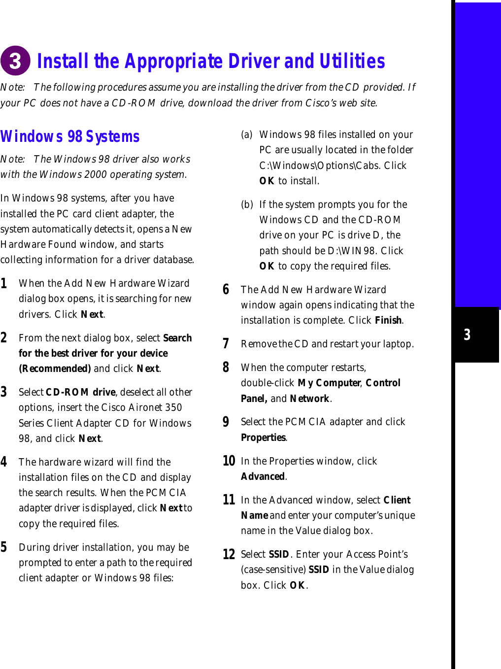 3Note: The following procedures assume you are installing the driver from the CD provided. If your PC does not have a CD-ROM drive, download the driver from Cisco’s web site.Install the Appropriate Driver and UtilitiesWindows 98 SystemsNote: The Windows 98 driver also works with the Windows 2000 operating system.In Windows 98 systems, after you have installed the PC card client adapter, the system automatically detects it, opens a New Hardware Found window, and starts collecting information for a driver database.1When the Add New Hardware Wizard dialog box opens, it is searching for new drivers. Click Next. 2From the next dialog box, select Search for the best driver for your device (Recommended) and click Next.3Select CD-ROM drive, deselect all other options, insert the Cisco Aironet 350 Series Client Adapter CD for Windows 98, and click Next.4The hardware wizard will find the installation files on the CD and display the search results. When the PCMCIA adapter driver is displayed, click Next to copy the required files.5During driver installation, you may be prompted to enter a path to the required client adapter or Windows 98 files:(a) Windows 98 files installed on your PC are usually located in the folder C:\Windows\Options\Cabs. Click OK to install.(b) If the system prompts you for the Windows CD and the CD-ROM drive on your PC is drive D, the path should be D:\WIN98. Click OK to copy the required files.6The Add New Hardware Wizard window again opens indicating that the installation is complete. Click Finish.7Remove the CD and restart your laptop. 8When the computer restarts, double-click My Computer, Control Panel, and Network.9Select the PCMCIA adapter and click Properties.10 In the Properties window, click Advanced.11 In the Advanced window, select Client Name and enter your computer’s unique name in the Value dialog box.12 Select SSID. Enter your Access Point’s (case-sensitive) SSID in the Value dialog box. Click OK.