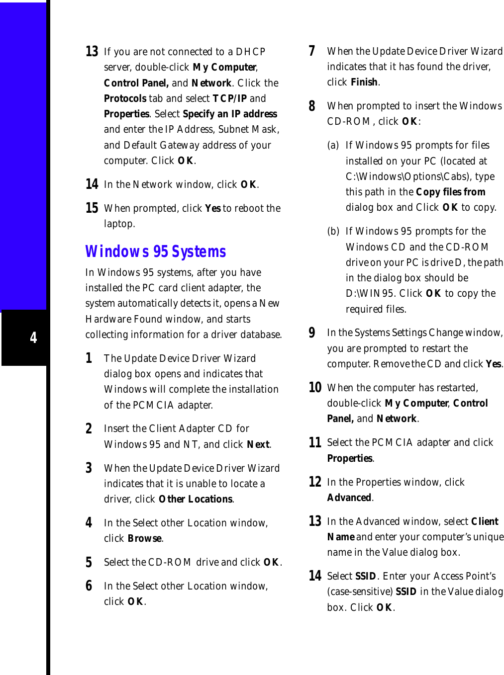 413 If you are not connected to a DHCP server, double-click My Computer, Control Panel, and Network. Click the Protocols tab and select TCP/IP and Properties. Select Specify an IP address and enter the IP Address, Subnet Mask, and Default Gateway address of your computer. Click OK.14 In the Network window, click OK.15 When prompted, click Yes to reboot the laptop.Windows 95 SystemsIn Windows 95 systems, after you have installed the PC card client adapter, the system automatically detects it, opens a New Hardware Found window, and starts collecting information for a driver database.1The Update Device Driver Wizard dialog box opens and indicates that Windows will complete the installation of the PCMCIA adapter.2Insert the Client Adapter CD for Windows 95 and NT, and click Next.3When the Update Device Driver Wizard indicates that it is unable to locate a driver, click Other Locations. 4In the Select other Location window, click Browse.5Select the CD-ROM drive and click OK.6In the Select other Location window, click OK.7When the Update Device Driver Wizard indicates that it has found the driver, click Finish.8When prompted to insert the Windows CD-ROM, click OK:(a) If Windows 95 prompts for files installed on your PC (located at C:\Windows\Options\Cabs), type this path in the Copy files from dialog box and Click OK to copy.(b) If Windows 95 prompts for the Windows CD and the CD-ROM drive on your PC is drive D, the path in the dialog box should be D:\WIN95. Click OK to copy the required files.9In the Systems Settings Change window, you are prompted to restart the computer. Remove the CD and click Yes. 10 When the computer has restarted, double-click My Computer, Control Panel, and Network.11 Select the PCMCIA adapter and click Properties.12 In the Properties window, click Advanced.13 In the Advanced window, select Client Name and enter your computer’s unique name in the Value dialog box.14 Select SSID. Enter your Access Point’s (case-sensitive) SSID in the Value dialog box. Click OK.