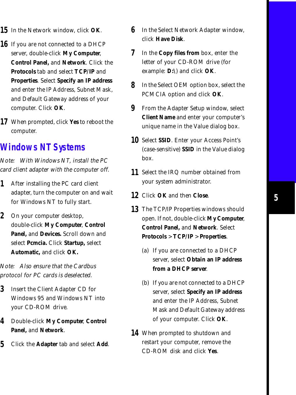 515 In the Network window, click OK.16 If you are not connected to a DHCP server, double-click My Computer, Control Panel, and Network. Click the Protocols tab and select TCP/IP and Properties. Select Specify an IP address and enter the IP Address, Subnet Mask, and Default Gateway address of your computer. Click OK.17 When prompted, click Yes to reboot the computer.Windows NT SystemsNote: With Windows NT, install the PC card client adapter with the computer off. 1After installing the PC card client adapter, turn the computer on and wait for Windows NT to fully start.2On your computer desktop, double-click My Computer, Control Panel, and Devices. Scroll down and select Pcmcia. Click Startup, select Automatic, and click OK.Note: Also ensure that the Cardbus protocol for PC cards is deselected. 3Insert the Client Adapter CD for Windows 95 and Windows NT into your CD-ROM drive.4Double-click My Computer, Control Panel, and Network. 5Click the Adapter tab and select Add.6In the Select Network Adapter window, click Have Disk.7In the Copy files from box, enter the letter of your CD-ROM drive (for example: D:\) and click OK.8In the Select OEM option box, select the PCMCIA option and click OK.9From the Adapter Setup window, select Client Name and enter your computer’s unique name in the Value dialog box.10 Select SSID. Enter your Access Point’s (case-sensitive) SSID in the Value dialog box. 11 Select the IRQ number obtained from your system administrator.12 Click OK and then Close.13 The TCP/IP Properties windows should open. If not, double-click My Computer, Control Panel, and Network. Select Protocols &gt; TCP/IP &gt; Properties.(a) If you are connected to a DHCP server, select Obtain an IP address from a DHCP server.(b) If you are not connected to a DHCP server, select Specify an IP address and enter the IP Address, Subnet Mask and Default Gateway address of your computer. Click OK.14 When prompted to shutdown and restart your computer, remove the CD-ROM disk and click Yes.