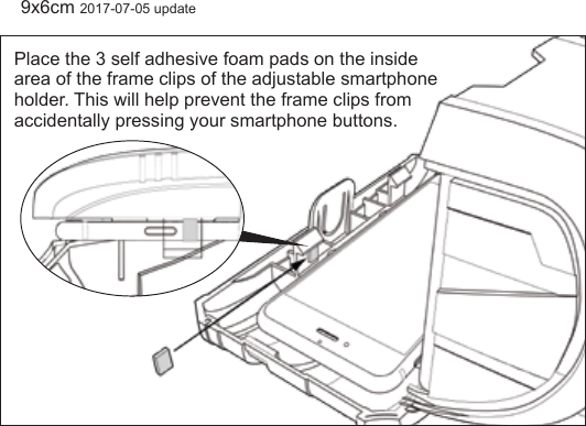 Place the 3 self adhesive foam pads on the inside area of the frame clips of the adjustable smartphone holder. This will help prevent the frame clips from accidentally pressing your smartphone buttons.9x6cm 2017-07-05 update