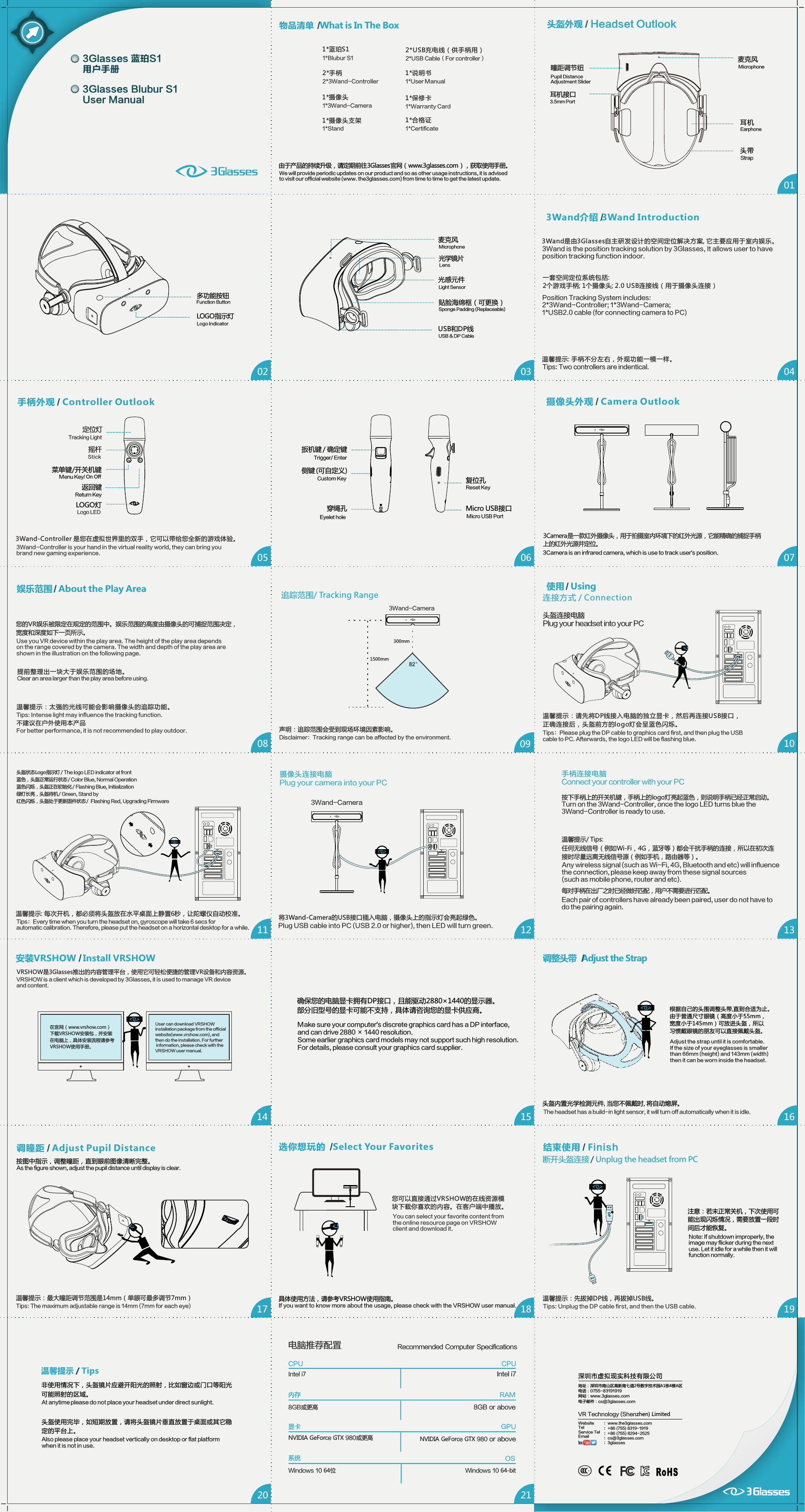 0102 03 040710050817060918头盔外观   Headset Outlook/193Glasses 蓝珀S1 用户手册3Glasses Blubur S1   User Manual由于产品的持续升级，请定期前往3Glasses官网（www.3glasses.com），获取使用手册。We will provide periodic updates on our product and so as other usage instructions, it is advised to visit our official website (www. the3glasses.com) from time to time to get the latest update.头带 Strap多功能按钮LOGO指示灯Logo Indicator 贴脸海绵框（可更换）光感元件Light Sensor光学镜片LensUSB和DP线USB &amp; DP CableSponge Padding (Replaceable) 麦克风耳机瞳距调节纽Pupil Distance Adjustment Slider 麦克风耳机接口Microphone3.5mm PortFunction ButtonMicrophone 安装VRSHOW   Install VRSHOW/确保您的电脑显卡拥有DP接口，且能驱动2880&times;1440的显示器。部分旧型号的显卡可能不支持，具体请咨询您的显卡供应商。Make sure your computer's discrete graphics card has a DP interface, and can drive 2880 &times; 1440 resolution. Some earlier graphics card models may not support such high resolution. For details, please consult your graphics card supplier.头盔内置光学检测元件, 当您不佩戴时, 将自动熄屏。根据自己的头围调整头带,直到合适为止。由于普通尺寸眼镜（高度小于55mm，宽度小于145mm）可放进头盔，所以习惯戴眼镜的朋友可以直接佩戴头盔。Adjust the strap until it is comfortable. If the size of your eyeglasses is smaller than 66mm (height) and 143mm (width) then it can be worn inside the headset.调整头带   Adjust the Strap/按图中指示，调整瞳距，直到眼前图像清晰完整。调瞳距   Adjust Pupil Distance/选你想玩的   Select Your Favorites/具体使用方法，请参考VRSHOW使用指南。 摄像头外观  Camera Outlook  /3Camera是一款红外摄像头，用于拍摄室内环境下的红外光源，它能精确的捕捉手柄上的红外光源并定位。3Camera is an infrared camera, which is use to track user's position.结束使用   Finish/温馨提示：先拔掉DP线，再拔掉USB线。Tips: Unplug the DP cable first, and then the USB cable.注意：若未正常关机，下次使用可能出现闪烁情况，需要放置一段时间后才能恢复。Note: If shutdown improperly, the image may flicker during the next use. Let it idle for a while then it will function normally.Earphone您可以直接通过VRSHOW的在线资源模块下载你喜欢的内容。在客户端中播放。You can select your favorite content from the online resource page on VRSHOW client and download it.If you want to know more about the usage, please check with the VRSHOW user manual.3Wand-Controller is your hand in the virtual reality world, they can bring you brand new gaming experience.USBDPUSBDP扳机键 / 确定键侧键 (可自定义)穿绳孔Custom Key 复位孔Reset KeyMicro USB接口Micro USB PortEyelet holeTrigger/ Enter将3Wand-Camera的USB接口插入电脑，摄像头上的指示灯会亮起绿色。DPUSBUSB3Wand-Controller 是您在虚拟世界里的双手，它可以带给您全新的游戏体验。您的VR娱乐被限定在规定的范围中。娱乐范围的高度由摄像头的可捕捉范围决定，宽度和深度如下一页所示。追踪范围/ Tracking Range20 21深圳市虚拟现实科技有限公司地址：深圳市南山区高新南七道2号数字技术园A1栋4楼A区电话：0755-83191919网站：www.3glasses.com电子邮件：cs@3glasses.comVR Technology (Shenzhen) LimitedWebsiteTelService TelEmail     ：www.the3glasses.com：+86 (755) 8319-1919：+86 (755) 8294-2525：cs@3glasses.com：3glasses非使用情况下，头盔镜片应避开阳光的照射，比如窗边或门口等阳光可能照射的区域。温馨提示 Tips  /At anytime please do not place your headset under direct sunlight.头盔使用完毕，如短期放置，请将头盔镜片垂直放置于桌面或其它稳定的平台上。Also please place your headset vertically on desktop or flat platform when it is not in use.Intel i78GB or above内存显卡Intel i7CPU8GB或更高RAMGPUCPU电脑推荐配置 Recommended Computer SpecificationsNVIDIA GeForce GTX 980或更高  NVIDIA GeForce GTX 980 or aboveWindows 10 64位系统 OS1311 1214 15 16The headset has a build-in light sensor, it will turn off automatically when it is idle.As the figure shown, adjust the pupil distance until display is clear.Position Tracking System includes:手柄外观   Controller Outlook /Windows 10 64-bit物品清单   What is In The Box /1*蓝珀S11*Blubur S12*USB充电线（供手柄用）2*USB Cable（For controller）1*摄像头1*3Wand-Camera1*摄像头支架1*Stand2*手柄2*3Wand-Controller1*保修卡1*Warranty Card1*合格证1*Certificate1*说明书1*User Manual3Wand是由3Glasses自主研发设计的空间定位解决方案, 它主要应用于室内娱乐。3Wand介绍   /3Wand Introduction  3Wand is the position tracking solution by 3Glasses, It allows user to have position tracking function indoor.  定位灯摇杆菜单键/开关机键LOGO灯Stick Logo LED返回键Tracking LightReturn KeyMenu Key/ On OffTips: Two controllers are indentical.娱乐范围   About the Play Area/Use you VR device within the play area. The height of the play area depends on the range covered by the camera. The width and depth of the play area are shown in the illustration on the following page.提前整理出一块大于娱乐范围的场地。Clear an area larger than the play area before using.温馨提示：太强的光线可能会影响摄像头的追踪功能。不建议在户外使用本产品For better performance, it is not recommended to play outdoor.Plug USB cable into PC (USB 2.0 or higher), then LED will turn green.按下手柄上的开关机键，手柄上的logo灯亮起蓝色，则说明手柄已经正常启动。Turn on the 3Wand-Controller, once the logo LED turns blue the 3Wand-Controller is ready to use.任何无线信号（例如Wi-Fi，4G，蓝牙等）都会干扰手柄的连接，所以在初次连接时尽量远离无线信号源（例如手机，路由器等）。Any wireless signal (such as Wi-Fi, 4G, Bluetooth and etc) will influence the connection, please keep away from these signal sources (such as mobile phone, router and etc).VRSHOW是3Glasses推出的内容管理平台，使用它可轻松便捷的管理VR设备和内容资源。VRSHOW is a client which is developed by 3Glasses, it is used to manage VR device and content.在官网（www.vrshow.com）下载VRSHOW安装包，并安装在电脑上，具体安装流程请参考VRSHOW使用手册。User can download VRSHOW installation package from the official website(www.vrshow.com), and then do the installation. For further information, please check with theVRSHOW user manual.温馨提示：最大瞳距调节范围是14mm（单眼可最多调节7mm）Tips: The maximum adjustable range is 14mm (7mm for each eye)断开头盔连接  Unplug the headset from PC/ 2*3Wand-Controller; 1*3Wand-Camera; 1*USB2.0 cable (for connecting camera to PC) 温馨提示: 手柄不分左右，外观功能一模一样。BB头盔连接电脑Plug your headset into your PC温馨提示：请先将DP线接入电脑的独立显卡，然后再连接USB接口，正确连接后，头盔前方的logo灯会呈蓝色闪烁。连接方式 / ConnectionTips：Please plug the DP cable to graphics card first, and then plug the USB cable to PC. Afterwards, the logo LED will be flashing blue.DPUSBUSB温馨提示: 每次开机，都必须将头盔放在水平桌面上静置6秒，让陀螺仪自动校准。Tips：Every time when you turn the headset on, gyroscope will take 6 secs for automatic calibration. Therefore, please put the headset on a horizontal desktop for a while.头盔状态Logo指示灯 / The logo LED indicator at front蓝色，头盔正常运行状态 / Color Blue, Normal Operation蓝色闪烁，头盔正在初始化 / Flashing Blue, Initialization绿灯长亮，头盔待机 / Green, Stand by红色闪烁，头盔处于更新固件状态 /  Flashing Red, Upgrading FirmwareDPUSB使用   Using/摄像头连接电脑 手柄连接电脑Connect your controller with your PC每对手柄在出厂之时已经做好匹配，用户不需要进行匹配。Plug your camera into your PC温馨提示/ Tips:一套空间定位系统包括:2个游戏手柄; 1个摄像头; 2.0 USB连接线（用于摄像头连接）3Wand-CameraEach pair of controllers have already been paired, user do not have to do the pairing again. 300mm1500mm82&deg;3Wand-Camera声明：追踪范围会受到现场环境因素影响。Disclaimer：Tracking range can be affected by the environment.Tips: Intense light may influence the tracking function.