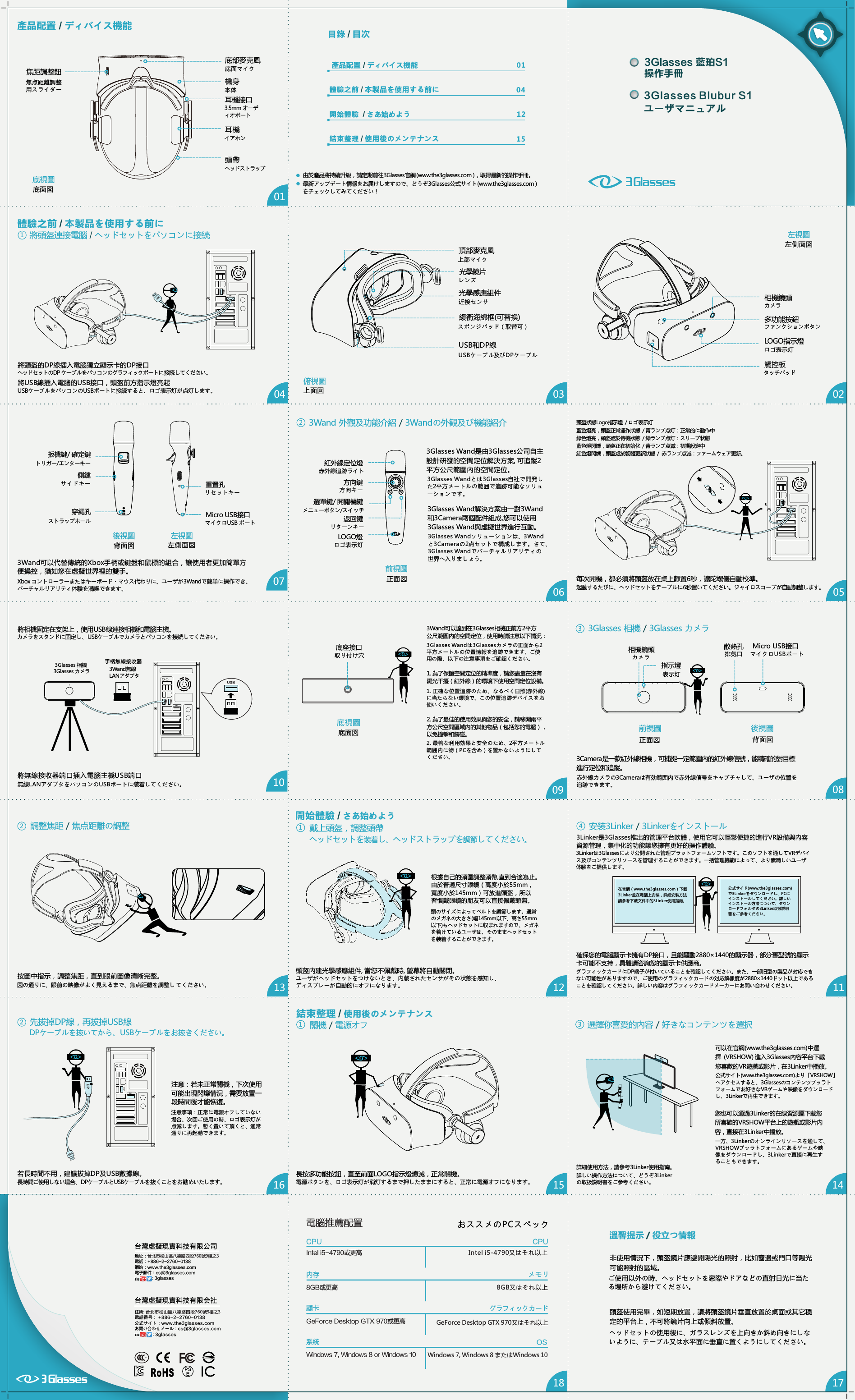 每次開機，都必須將頭盔放在桌上靜置6秒，讓陀螺儀自動校準。頭盔狀態Logo指示燈  / ロゴ表示灯藍色燈亮，頭盔正常運作狀態  / 青ランプ点灯：正常的に動作中綠色燈亮，頭盔處於待機狀態  / 緑ランプ点灯：スリープ状態藍色燈閃爍，頭盔正在初始化  / 青ランプ点滅：初期設定中紅色燈閃爍，頭盔處於韌體更新狀態  /  赤ランプ点滅：ファームウェア更新。3Glasses Wand解決方案由一對3Wand和3Camera兩個配件組成,您可以使用3Glasses Wand與虛擬世界進行互動。3Glasses Wand是由3Glasses公司自主設計研發的空間定位解決方案, 可追蹤2平方公尺範圍內的空間定位。紅外線定位燈方向鍵選單鍵/ 開關機鍵LOGO燈前視圖3Wand 外觀及功能介紹 / 3Wandの外観及び機能紹介0102030710130508111406091215體驗之前   /本製品を使用する前に 040112結束整理   /使用後のメンテナンス 15目錄   /目次產品配置   /ディバイス機能開始體驗    /さあ始めよう產品配置   /ディバイス機能161718台灣虛擬現實科技有限公司地址：台北市松山區八德路四段760號9樓之3電話：+886-2-2760-0138網站：www.the3glasses.com電子郵件：cs@3glasses.com               : 3glasses由於產品將持續升級，請定期前往3Glasses官網 (www.the3glasses.com )，取得最新的操作手冊。機身 頭帶多功能按鈕LOGO指示燈 緩衝海綿框(可替換)光學感應組件光學鏡片USB和DP線 頂部麥克風相機鏡頭觸控板耳機焦距調整鈕 底部麥克風底視圖左視圖俯視圖耳機接口 安装3Linker / 3Linkerをインストール確保您的電腦顯示卡擁有DP接口，且能驅動2880&times;1440的顯示器，部分舊型號的顯示卡可能不支持，具體請咨詢您的顯示卡供應商。3Linker是3Glasses推出的管理平台軟體，使用它可以輕鬆便捷的進行VR設備與內容資源管理，集中化的功能讓您擁有更好的操作體驗。開始體驗   /さあ始めよう頭盔內建光學感應組件, 當您不佩戴時, 螢幕將自動關閉。根據自己的頭圍調整頭帶,直到合適為止。由於普通尺寸眼鏡（高度小於55mm，寬度小於145mm）可放進頭盔，所以習慣戴眼鏡的朋友可以直接佩戴頭盔。戴上頭盔，調整頭帶按圖中指示，調整焦距，直到眼前圖像清晰完整。図の通りに、眼前の映像がよく見えるまで、焦点距離を調整し てください。調整焦距 / 焦点距離の調整選擇你喜愛的內容 / 好きなコンテンツを選択可以在官網(www.the3glasses.com)中選擇  (VRSHOW) 進入3Glasses內容平台下載您喜歡的VR遊戲或影片，在3Linker中播放。詳細使用方法，請參考3Linker使用指南。關機 / 電源オフ長按多功能按鈕，直至前面LOGO指示燈熄滅，正常關機。電源ボタンを、ロゴ表示灯が消灯するまで押したままにすると、正常に電源オフになります。結束整理   /使用後のメンテナンス後視圖前視圖相機鏡頭底視圖Micro USB接口底座接口3Wand可以達到在3Glasses相機正前方2平方公尺範圍內的空間定位，使用時請注意以下情況： 3Glasses 相機   /3Glasses カメラ3Camera是一款紅外線相機，可捕捉一定範圍內的紅外線信號，能精確的對目標進行定位和追蹤。散熱孔指示燈先拔掉DP線，再拔掉USB線若長時間不用，建議拔掉DP及USB數據線。長時間ご使用しない場合、DPケーブルとUSBケーブルを抜くことをお勧めいたします。注意：若未正常關機，下次使用可能出現閃爍情況，需要放置一段時間後才能恢復。注意事項：正常に電源オフしていない場合、次回ご使用の時、ロゴ表示灯が点滅します。暫く置いて頂くと、通常通りに再起動できます。非使用情況下，頭盔鏡片應避開陽光的照射，比如窗邊或門口等陽光可能照射的區域。溫馨提示  役立つ情報 /在官網（www.the3glasses.com）下載3Linker並在電腦上安裝，詳細安裝方法請參考下載文件中的3Linker使用指南。返回鍵公式サイト(www.the3glasses.com)より「VRSHOW」へアクセスすると、3Glassesのコンテンツプッラトフォームでお好きなVRゲームや映像をダウンロードし、3Linkerで再生できます。您也可以通過3Linker的在線資源區下載您所喜歡的VRSHOW平台上的遊戲或影片內容，直接在3Linker中播放。一方、3Linkerのオンラインリソースを通して、VRSHOWプッラトフォームにあるゲームや映像をダウンロードし、3Linkerで直接に再生することもできます。ご使用以外の時、ヘッドセットを窓際やドアなどの直射日光に当たる場所から避けてください。扳機鍵/ 確定鍵側鍵穿繩孔後視圖 左視圖3Wand可以代替傳統的Xbox手柄或鍵盤和鼠標的組合，讓使用者更加簡單方便操控，猶如您在虛擬世界裡的雙手。重置孔Micro USB接口將USB線插入電腦的USB接口，頭盔前方指示燈亮起頭盔使用完畢，如短期放置，請將頭盔鏡片垂直放置於桌面或其它穩定的平台上，不可將鏡片向上或傾斜放置。ヘッドセットの使用後に、ガラスレンズを上向きか斜め向きにしないように、テーブル又は水平面に垂直に置くようにしてください。BBDPUSBUSBDPUSBDP2. 為了最佳的使用效果與您的安全，請移開兩平方公尺空間區域內的其他物品（包括您的電腦），以免撞擊和觸碰。1. 為了保證空間定位的精準度，請您盡量在沒有陽光干擾（紅外線）的環境下使用空間定位設備。23412312DPUSBUSBIntel i5-4790又はそれ以上8GB又はそれ以上内存顯卡Intel i5-4790或更高CPU8GB或更高メモリグラフィックカードCPU電腦推薦配置              おススメのPCスペックGeForce Desktop GTX 970或更高 GeForce Desktop GTX 970又はそれ以上Windows 7, Windows 8 or Windows 10系統 OSWindows 7, Windows 8 またはWindows 103Glasses 藍珀S1 操作手冊3Glasses Blubur S1 ユーザマニュアル將頭盔連接電腦   /ヘッドセットをパソコンに接続將頭盔的DP線插入電腦獨立顯示卡的DP接口104體驗之前   /本製品を使用する前に將相機固定在支架上，使用USB線連接相機和電腦主機。DPUSB將無線接收器端口插入電腦主機USB端口USB手柄無線接收器US B3Glasses 相機最新アップデート情報をお届けしますので、どうぞ3Glasses公式サイト(www.the3glasses.com )をチェックしてみてください！底面図焦点距離調整用スライダー 底面マイク 本体 3.5mm オーディオポート イアホン ヘッドストラップ左側面図カメラファンクションボタンロゴ表示灯タッチパッド上面図 上部マイク レンズ 近接センサ スポンジパッド（取替可） USBケーブル及びDPケーブルヘッドセットのDP ケーブルをパソコンのグラフィックポートに接続してください。USBケーブルをパソコンのUSBポートに接続すると、ロゴ表示灯が点灯します。起動するたびに、ヘッドセットをテープルに6秒置いてください。ジャイロスコープが自動調整します。赤外線追跡ライト方向キーメニューボタン/スイッチリターンキーロゴ表示灯正面図3Glasses Wandとは3Glasses自社で開発した2平方メートルの範囲で追跡可能なソリューションです。3Glasses Wandソリューションは、3Wandと3Cameraの2点セットで構成します。さて、3Glasses Wandでバーチャルリアリティの世界へ入りましょう。トリガー/エンターキーサイドキーリセットキーマイクロUSB ポート背面図 左側面図ストラップホールXbox コントローラーまたはキーボード・マウス代わりに、ユーザが3Wandで簡単に操作でき、バーチャルリアリティ体験を満喫できます。排気口カメラ マイクロUSBポート表示灯正面図 背面図赤外線カメラの3Cameraは有効範囲内で赤外線信号をキャプチャして、ユーザの位置を追跡できます。取り付け穴底面図3Glasses Wandは3Glassesカメラの正面から2平方メートルの位置情報を追跡できます。ご使用の際、以下の注意事項をご確認ください。1. 正確な位置追跡のため、なるべく日照(赤外線)に当たらない環境で、この位置追跡デバイスをお使いください。2. 最善な利用効果と安全のため、2平方メートル範囲内に物（PCを含め）を置かないようにしてください。3Wand無線LANアダプタ3Glasses カメラカメラをスタンドに固定し、USBケーブルでカメラとパソコンを接続してください。無線LANアダプタをパソコンのUSBポートに装着してください。3Linkerは3Glassesにより公開された管理プラットフォームソフトです。このソフトを通してVRデバイス及びコンテンツリソースを管理することができます。一括管理機能によって、より素晴しいユーザ体験をご提供します。公式サイド(www.the3glasses.com)で3Linkerをダウンロードし、PCにインストールしてください。詳しいインストール方法について、ダウンロードフォルダの3Linker取扱説明書をご参考ください。グラフィックカードにDP端子が付いていることを確認してください。また、一部旧型の製品が対応できない可能性がありますので、ご使用のグラフィックカードの対応解像度が2880&times;1440ドット以上であることを確認してください。詳しい内容はグラフィックカードメーカーにお問い合わせください。ヘッドセットを装着し、ヘッドストラップを調節してください。頭のサイズによってベルトを調節します。通常のメガネの大きさ(幅145mm以下、高さ55mm以下)もヘッドセットに収まれますので、メガネを着けているユーザは、そのままヘッドセットを装着することができます。ユーザがヘッドセットをつけないとき、内蔵されたセンサがその状態を感知し、ディスプレーが自動的にオフになります。詳しい操作方法について、どうぞ3Linkerの取扱説明書をご参考ください。DPケーブルを抜いてから、USBケーブルをお抜きください。住所: 台北市松山區八德路四段760號9樓之3電話番号： +886-2-2760-0138公式サイト：www.the3glasses.comお問い合わせメール：cs@3glasses.com              ：3glasses台灣虛擬現實科技有限会社