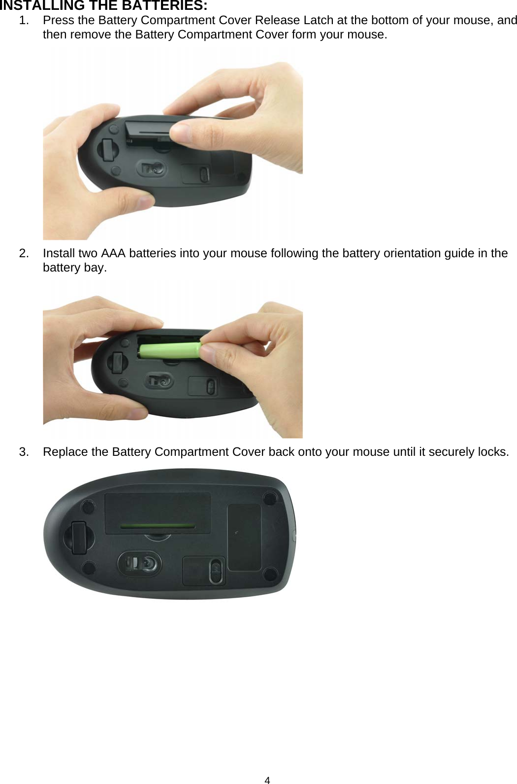 INSTALLING THE BATTERIES: 1.  Press the Battery Compartment Cover Release Latch at the bottom of your mouse, and then remove the Battery Compartment Cover form your mouse.          2.  Install two AAA batteries into your mouse following the battery orientation guide in the battery bay.          3.  Replace the Battery Compartment Cover back onto your mouse until it securely locks.                4 