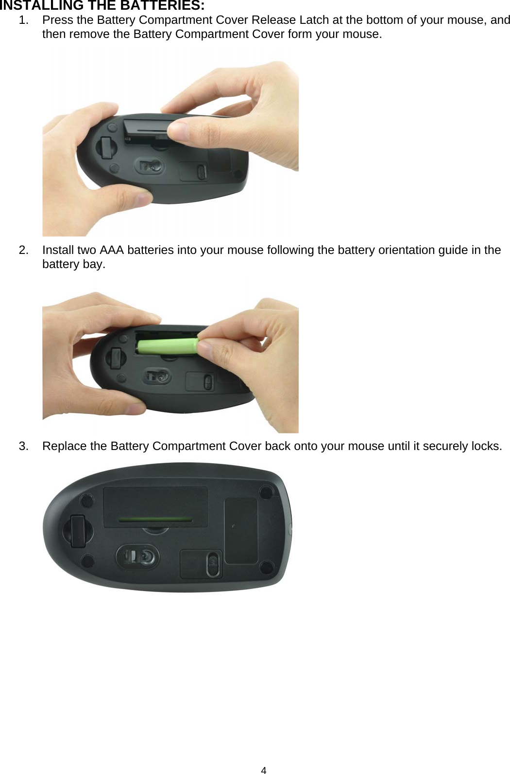 4 INSTALLING THE BATTERIES: 1.  Press the Battery Compartment Cover Release Latch at the bottom of your mouse, and then remove the Battery Compartment Cover form your mouse.          2.  Install two AAA batteries into your mouse following the battery orientation guide in the battery bay.          3.  Replace the Battery Compartment Cover back onto your mouse until it securely locks.                
