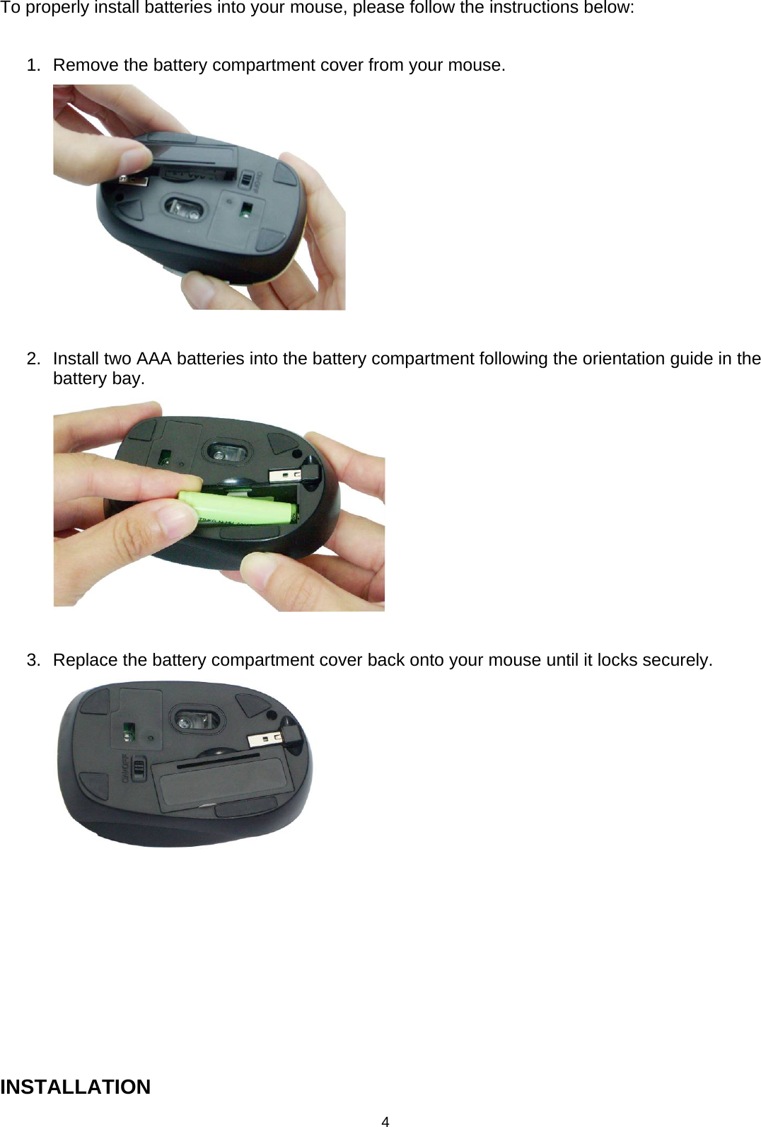 4 To properly install batteries into your mouse, please follow the instructions below:  1.  Remove the battery compartment cover from your mouse.        2.  Install two AAA batteries into the battery compartment following the orientation guide in the battery bay.      3.  Replace the battery compartment cover back onto your mouse until it locks securely.         INSTALLATION 