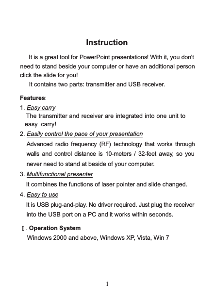    1 Instruction  It is a great tool for PowerPoint presentations! With it, you don&apos;t need to stand beside your computer or have an additional person click the slide for you!   It contains two parts: transmitter and USB receiver.   Features:  1. Easy carry The transmitter and receiver are integrated into one unit to easy carry! 2. Easily control the pace of your presentation Advanced radio frequency  (RF)  technology that works through walls  and  control distance  is  10-meters /  32-feet  away, so you never need to stand at beside of your computer. 3. Multifunctional presenter It combines the functions of laser pointer and slide changed. 4. Easy to use It is USB plug-and-play. No driver required. Just plug the receiver into the USB port on a PC and it works within seconds.  Ⅰ. Operation System Windows 2000 and above, Windows XP, Vista, Win 7    