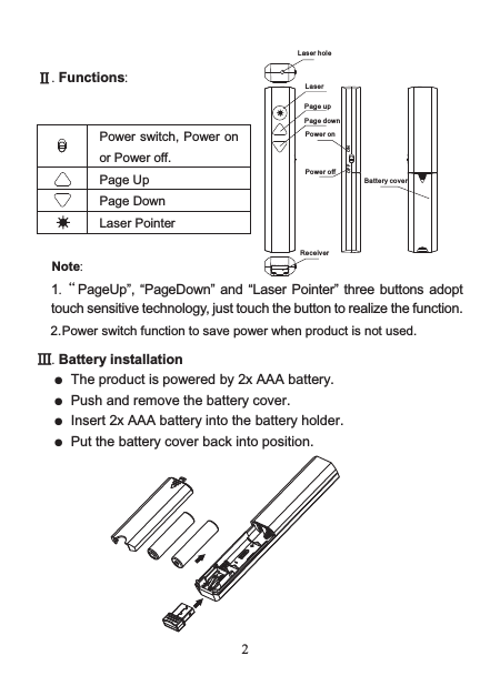 Lase r hol eLase rPage u pPage d ownPowe r onPowe r offRece ive rBatt ery c ove rONOFF 2  Ⅱ. Functions:                                                 Power switch, Power on or Power off.  Page Up   Page Down  Laser Pointer  Note: 2. Power switch function to save power when product is not used.  Ⅲ. Battery installation ●  The product is powered by 2x AAA battery. ●  Push and remove the battery cover. ● Insert 2x AAA battery into the battery holder. ●  Put the battery cover back into position.            1.“ PageUp”,  “PageDown”  and “Laser  Pointer” three buttons  adopttouch sensitive technology, just touch the button to realize the function.