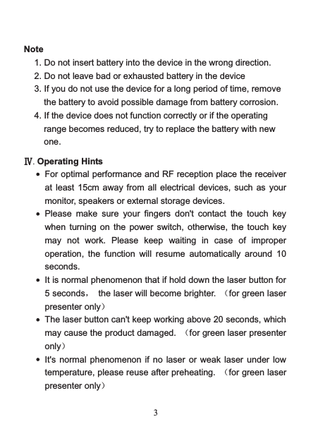   3 Note 1. Do not insert battery into the device in the wrong direction. 2. Do not leave bad or exhausted battery in the device 3. If you do not use the device for a long period of time, remove the battery to avoid possible damage from battery corrosion. 4. If the device does not function correctly or if the operating range becomes reduced, try to replace the battery with new one.  Ⅳ. Operating Hints  For optimal performance and RF reception place the receiver at least 15cm away from all electrical devices,  such as your monitor, speakers or external storage devices.  Please  make  sure  your fingers don&apos;t  contact the touch key when turning on  the power  switch,  otherwise,  the  touch key may  not  work.  Please keep waiting  in  case of improper operation,  the function will resume automatically around 10 seconds.  It is normal phenomenon that if hold down the laser button for 5 seconds， the laser will become brighter.  （for green laser presenter only）  The laser button can&apos;t keep working above 20 seconds, which may cause the product damaged.  （for green laser presenter only）  It&apos;s normal phenomenon if no laser or  weak  laser  under  low temperature, please reuse after preheating.  （for green laser presenter only）  
