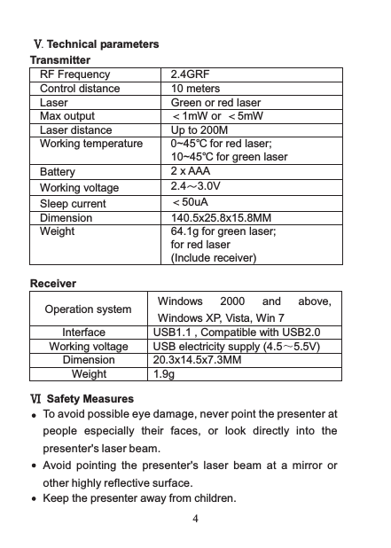  4 Ⅴ. Technical parameters Transmitter RF Frequency 2.4GRF Control distance 10 meters Laser Green or red laser Max output  ＜1mW or  ＜5mW Laser distance Up to 200M Working temperature  0~45  for red laser;℃  10~45  for green laser℃ Battery 2 x AAA Working voltage 2.4～3.0V Sleep current ＜50uA Dimension  140.5x25.8x15.8MM Weight 64.1g for green laser; for red laser   (Include receiver)  Receiver  Operation system Windows 2000 and above, Windows XP, Vista, Win 7 Interface USB1.1 , Compatible with USB2.0 Working voltage USB electricity supply (4.5～5.5V) Dimension  20.3x14.5x7.3MM Weight  1.9g  Ⅵ  Safety Measures Keep the presenter away from children. To avoid possible eye damage, never point the presenter at people  especially  their  faces,  or  look  directly  into  the presenter&apos;s laser beam.Avoid  pointing  the  presenter&apos;s  laser  beam  at  a  mirror  or other highly reflective surface.