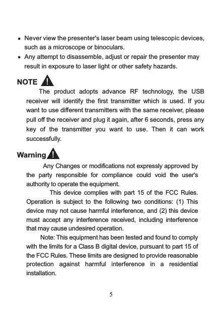  5 such as a microscope or binoculars. Any attempt to disassemble, adjust or repair the presenter may result in exposure to laser light or other safety hazards.  NOTE The product adopts advance  RF technology,  the USB receiver will identify the first transmitter  which is used.  If  you want to use different transmitters with the same receiver, please pull off the receiver and plug it again, after 6 seconds, press any key  of  the  transmitter you want to use.  Then it can work successfully.  Never view the presenter&apos;s laser beam using telescopic devices, ！        Any Changes or modifications not expressly approved by the  party  responsible  for  compliance  could  void  the  user&apos;s authority to operate the equipment.                 This device  complies with  part  15 of the  FCC Rules. Operation  is  subject  to  the  following  two  conditions:  (1)  This device may not cause harmful interference, and (2) this device must  accept  any  interference  received,  including  interference that may cause undesired operation.           Note: This equipment has been tested and found to comply with the limits for a Class B digital device, pursuant to part 15 of the FCC Rules. These limits are designed to provide reasonable protection  against  harmful  interference  in  a  residential installation.Warning ！