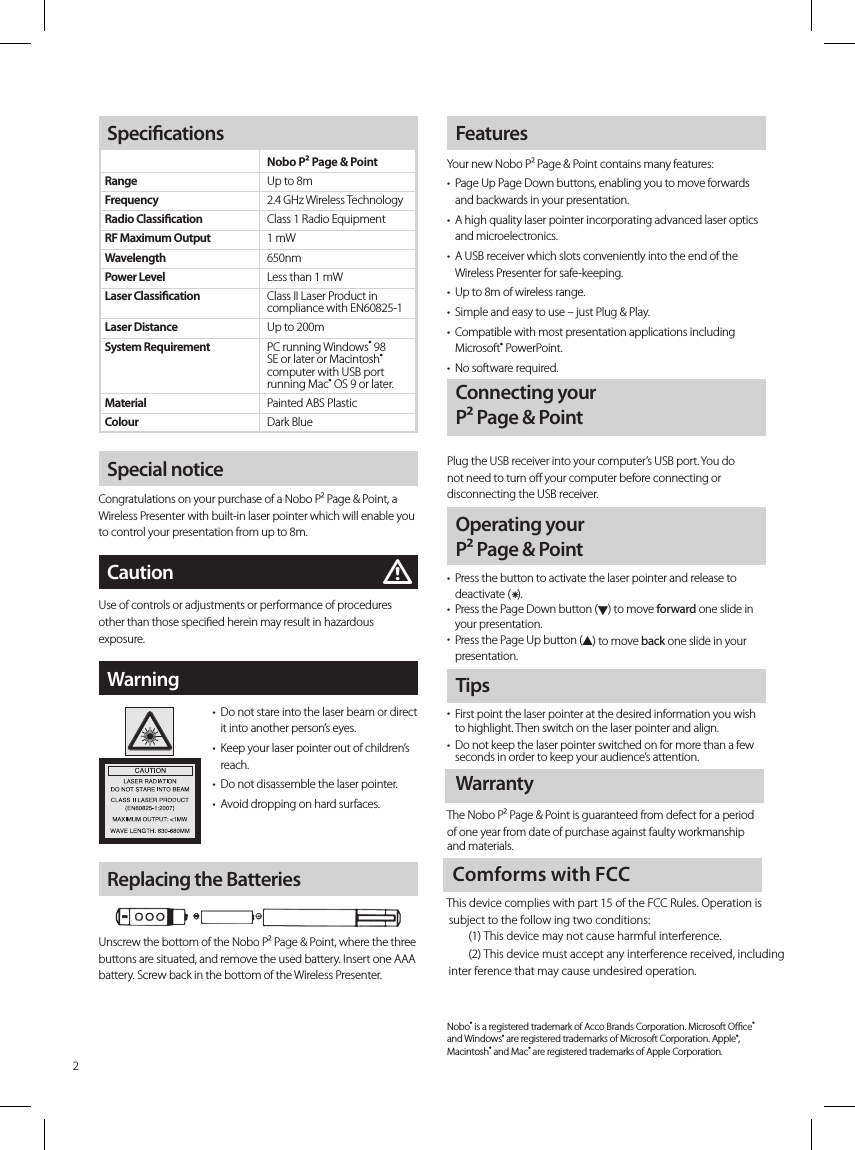 inter ference that may cause undesired operation.(2) This device must accept any interference received, including(1) This device may not cause harmful interference. subject to the follow ing two conditions: This device complies with part 15 of the FCC Rules. Operation isComforms with FCCSpecial noticeCongratulations on your purchase of a Nobo P² Page &amp; Point, a Wireless Presenter with built-in laser pointer which will enable you to control your presentation from up to 8m. FeaturesYour new Nobo P² Page &amp; Point contains many features:•   Page Up Page Down buttons, enabling you to move forwards and backwards in your presentation.•   A high quality laser pointer incorporating advanced laser optics and microelectronics.•   A USB receiver which slots conveniently into the end of the Wireless Presenter for safe-keeping.•   Up to 8m of wireless range.•   Simple and easy to use – just Plug &amp; Play.•   Compatible with most presentation applications including Microsoft® PowerPoint.•   No software required.CautionUse of controls or adjustments or performance of procedures other than those specied herein may result in hazardous exposure.mTips•   First point the laser pointer at the desired information you wish to highlight. Then switch on the laser pointer and align.•   Do not keep the laser pointer switched on for more than a few seconds in order to keep your audience’s attention.WarrantyThe Nobo P² Page &amp; Point is guaranteed from defect for a period of one year from date of purchase against faulty workmanship and materials.Nobo® is a registered trademark of Acco Brands Corporation. Microsoft Oce® and Windows® are registered trademarks of Microsoft Corporation. Apple®, Macintosh® and Mac® are registered trademarks of Apple Corporation. Connecting your  Plug the USB receiver into your computer’s USB port. You do not need to turn o your computer before connecting or disconnecting the USB receiver.Operating your  •   Press the button to activate the laser pointer and release to deactivate (x).•   Press the Page Down button (H) to move forward one slide in your presentation.  •   Press the Page Up button (G) to move back one slide in your presentation.Warning•   Do not stare into the laser beam or direct it into another person’s eyes.•   Keep your laser pointer out of children’s reach.•   Do not disassemble the laser pointer.•   Avoid dropping on hard surfaces.Replacing the BatteriesUnscrew the bottom of the Nobo P² Page &amp; Point, where the three buttons are situated, and remove the used battery. Insert one AAA battery. Screw back in the bottom of the Wireless Presenter.SpecicationsRangeFrequencyRadio ClassicationRF Maximum OutputWavelengthPower LevelLaser Classication Laser DistanceSystem Requirement   MaterialColourNobo P² Page &amp; PointUp to 8m2.4 GHz Wireless TechnologyClass 1 Radio Equipment1 mW650nmLess than 1 mWClass II Laser Product in compliance with EN60825-1Up to 200mPC running Windows® 98 SE or later or Macintosh® computer with USB port running Mac® OS 9 or later.Painted ABS PlasticDark Blue2P² Page &amp; PointP² Page &amp; Point