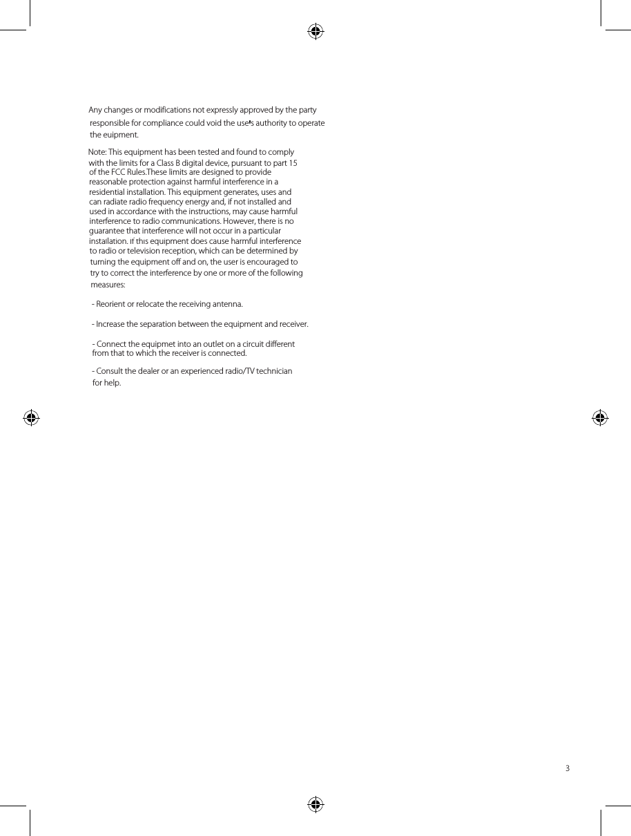 for help. - Consult the dealer or an experienced radio/TV technician from that to which the receiver is connected. - Connect the equipmet into an outlet on a circuit different - Increase the separation between the equipment and receiver. - Reorient or relocate the receiving antenna. measures: try to correct the interference by one or more of the following turning the equipment off and on, the user is encouraged to to radio or television reception, which can be determined by installation. If this equipment does cause harmful interference interference to radio communications. However, there is no used in accordance with the instructions, may cause harmful can radiate radio frequency energy and, if not installed and residential installation. This equipment generates, uses and reasonable protection against harmful interference in a of the FCC Rules.These limits are designed to provide with the limits for a Class B digital device, pursuant to part 15  the euipment. responsible for compliance could void the use s authority to operate Any changes or modifications not expressly approved by the party    Attention m            Avertissement    3Note: This equipment has been tested and found to comply guarantee that interference will not occur in a particular &apos;