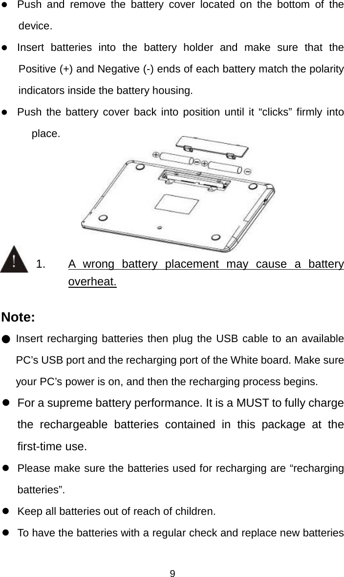   9z Push and remove the battery cover located on the bottom of the device. z Insert batteries into the battery holder and make sure that the Positive (+) and Negative (-) ends of each battery match the polarity indicators inside the battery housing. z Push the battery cover back into position until it “clicks” firmly into place.     1.  A wrong battery placement may cause a battery overheat.  Note: ● Insert recharging batteries then plug the USB cable to an available PC’s USB port and the recharging port of the White board. Make sure your PC’s power is on, and then the recharging process begins. z  For a supreme battery performance. It is a MUST to fully charge the rechargeable batteries contained in this package at the first-time use. z  Please make sure the batteries used for recharging are “recharging batteries”. z  Keep all batteries out of reach of children. z  To have the batteries with a regular check and replace new batteries 