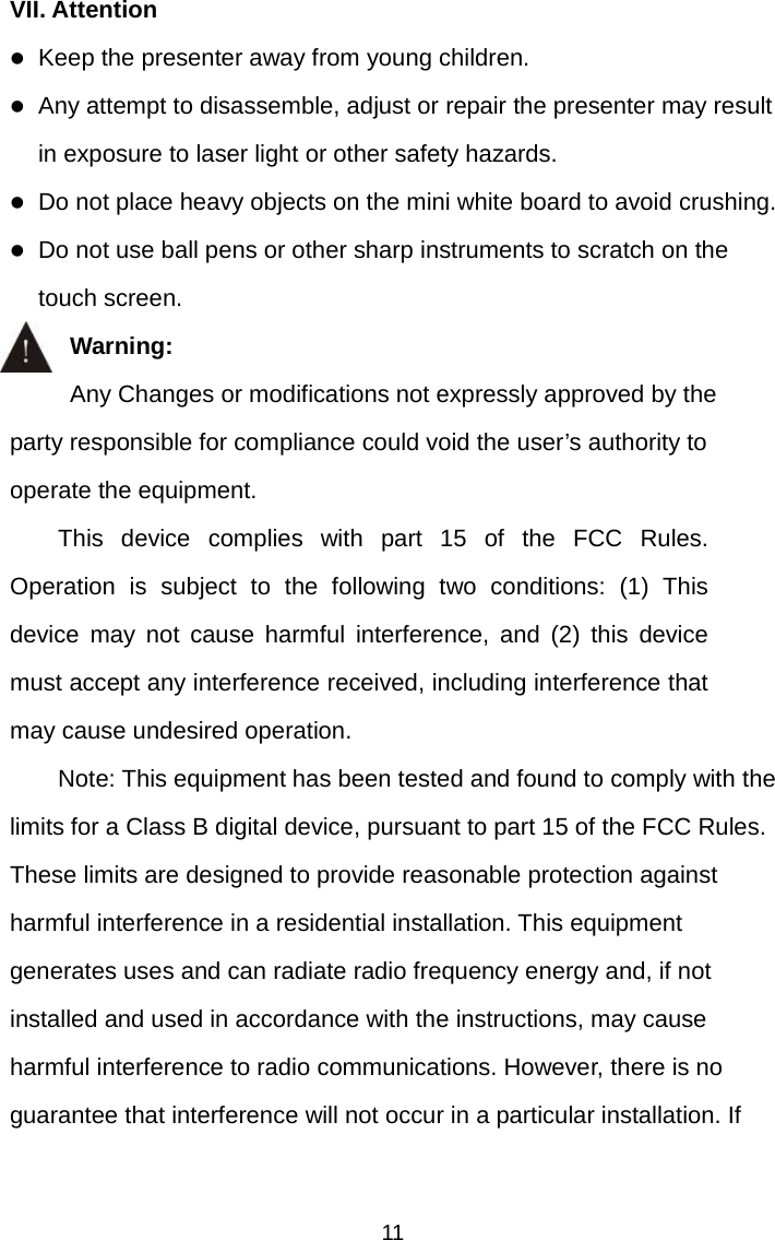   11 VII. Attention z Keep the presenter away from young children. z Any attempt to disassemble, adjust or repair the presenter may result in exposure to laser light or other safety hazards. z Do not place heavy objects on the mini white board to avoid crushing. z Do not use ball pens or other sharp instruments to scratch on the touch screen. Warning:      Any Changes or modifications not expressly approved by the party responsible for compliance could void the user’s authority to operate the equipment.   This device complies with part 15 of the FCC Rules. Operation is subject to the following two conditions: (1) This device may not cause harmful interference, and (2) this device must accept any interference received, including interference that may cause undesired operation.       Note: This equipment has been tested and found to comply with the limits for a Class B digital device, pursuant to part 15 of the FCC Rules. These limits are designed to provide reasonable protection against harmful interference in a residential installation. This equipment generates uses and can radiate radio frequency energy and, if not installed and used in accordance with the instructions, may cause harmful interference to radio communications. However, there is no guarantee that interference will not occur in a particular installation. If 