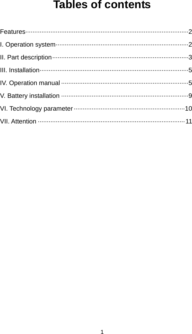   1 Tables of contents  Features··························································································· 2 I. Operation system ·········································································· 2 II. Part description ············································································ 3 III. Installation ··················································································· 5 IV. Operation manual ······································································· 5 V. Battery installation ······································································· 9 VI. Technology parameter ······························································ 10 VII. Attention ·················································································· 11                