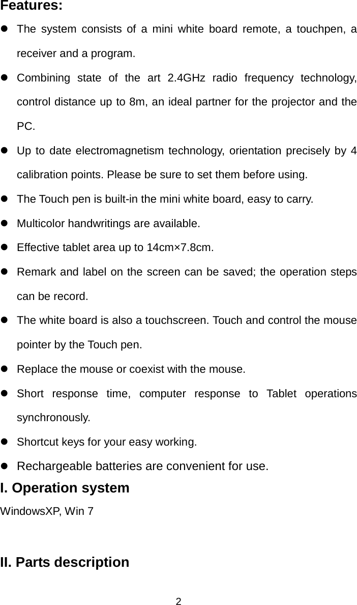   2Features: z  The system consists of a mini white board remote, a touchpen, a receiver and a program. z Combining state of the art 2.4GHz radio frequency technology, control distance up to 8m, an ideal partner for the projector and the PC. z  Up to date electromagnetism technology, orientation precisely by 4 calibration points. Please be sure to set them before using. z  The Touch pen is built-in the mini white board, easy to carry. z  Multicolor handwritings are available. z  Effective tablet area up to 14cm×7.8cm.  z  Remark and label on the screen can be saved; the operation steps can be record. z  The white board is also a touchscreen. Touch and control the mouse pointer by the Touch pen.   z  Replace the mouse or coexist with the mouse. z Short response time, computer response to Tablet operations synchronously. z  Shortcut keys for your easy working. z Rechargeable batteries are convenient for use. I. Operation system WindowsXP, Win 7 II. Parts description 