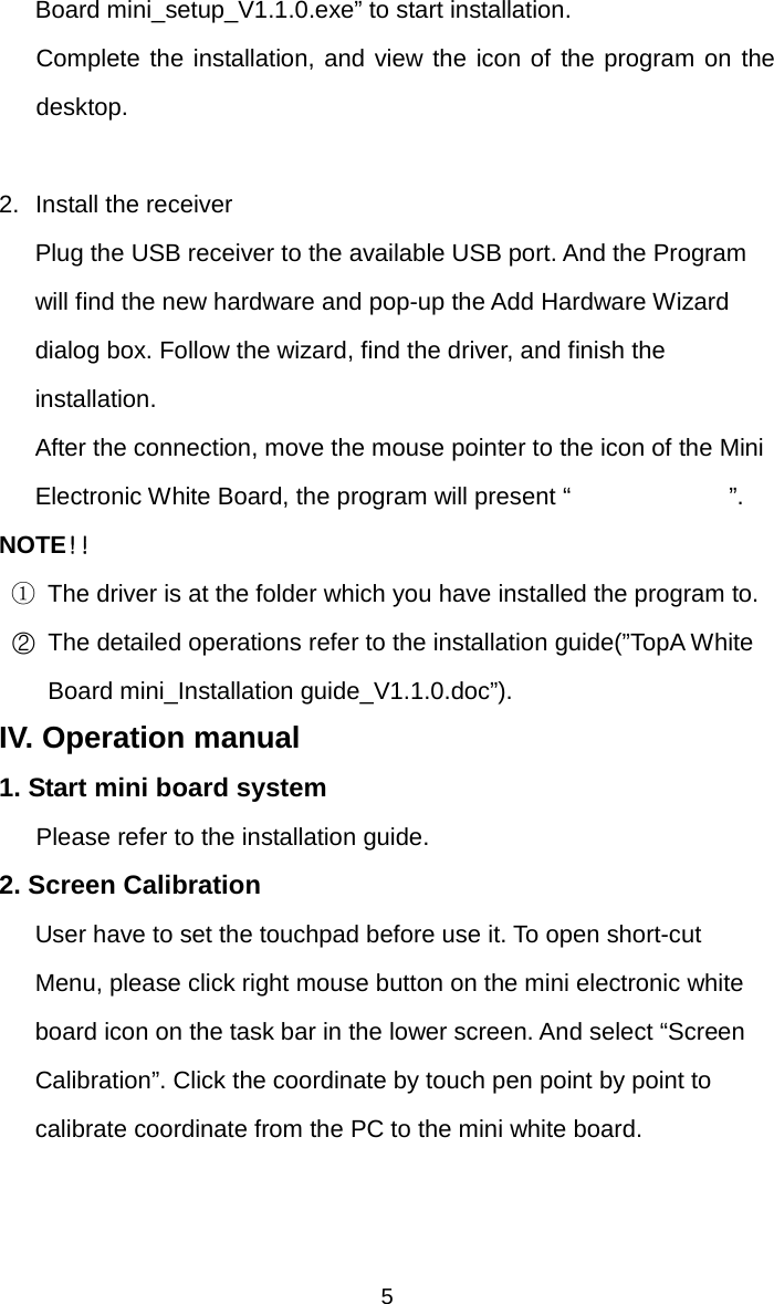   5Board mini_setup_V1.1.0.exe” to start installation. Complete the installation, and view the icon of the program on the desktop.  2.  Install the receiver Plug the USB receiver to the available USB port. And the Program will find the new hardware and pop-up the Add Hardware Wizard dialog box. Follow the wizard, find the driver, and finish the installation. After the connection, move the mouse pointer to the icon of the Mini Electronic White Board, the program will present “             ”.  NOTE！！ ① The driver is at the folder which you have installed the program to. ②  The detailed operations refer to the installation guide(”TopA White Board mini_Installation guide_V1.1.0.doc”). IV. Operation manual 1. Start mini board system Please refer to the installation guide. 2. Screen Calibration User have to set the touchpad before use it. To open short-cut Menu, please click right mouse button on the mini electronic white board icon on the task bar in the lower screen. And select “Screen Calibration”. Click the coordinate by touch pen point by point to calibrate coordinate from the PC to the mini white board. 
